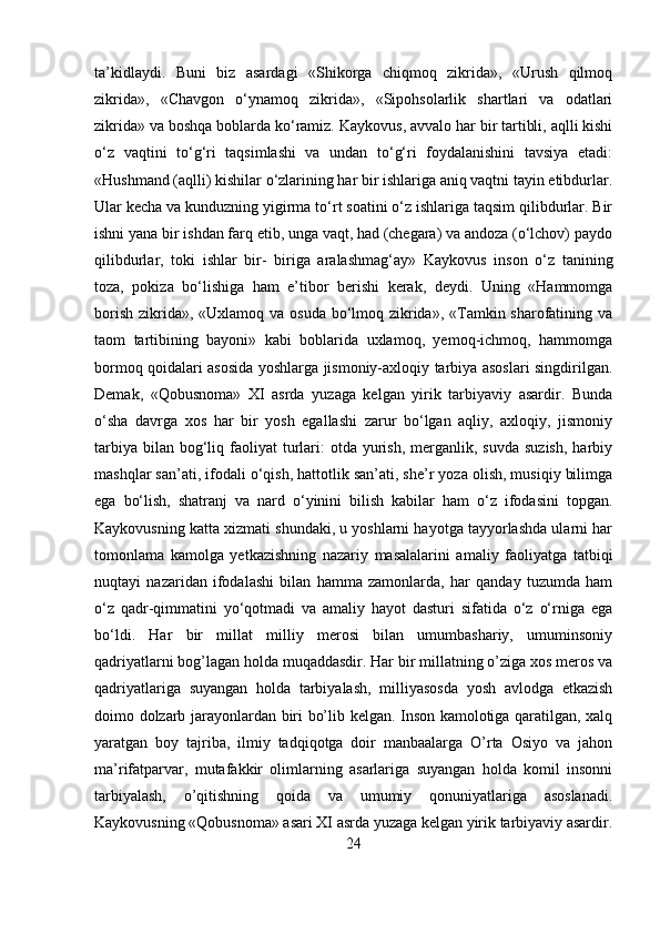 ta’kidlaydi.   Buni   biz   asardagi   «Shikorga   chiqmoq   zikrida»,   «Urush   qilmoq
zikrida»,   «Chavgon   o‘ynamoq   zikrida»,   «Sipohsolarlik   shartlari   va   odatlari
zikrida» va boshqa boblarda ko‘ramiz.  Kaykovus, avvalo har bir tartibli, aqlli kishi
o‘z   vaqtini   to‘g‘ri   taqsimlashi   va   undan   to‘g‘ri   foydalanishini   tavsiya   etadi:
«Hushmand (aqlli) kishilar o‘zlarining har bir ishlariga aniq vaqtni tayin etibdurlar.
Ular kecha va kunduzning yigirma to‘rt soatini o‘z ishlariga taqsim qilibdurlar. Bir
ishni yana bir ishdan farq etib, unga vaqt, had (chegara) va andoza (o‘lchov) paydo
qilibdurlar,   toki   ishlar   bir-   biriga   aralashmag‘ay»   Kaykovus   inson   o‘z   tanining
toza,   pokiza   bo‘lishiga   ham   e’tibor   berishi   kerak,   deydi.   Uning   «Hammomga
borish zikrida», «Uxlamoq va osuda bo‘lmoq zikrida», «Tamkin sharofatining va
taom   tartibining   bayoni»   kabi   boblarida   uxlamoq,   yemoq-ichmoq,   hammomga
bormoq qoidalari asosida yoshlarga jismoniy-axloqiy tarbiya asoslari singdirilgan.
Demak,   «Qobusnoma»   XI   asrda   yuzaga   kelgan   yirik   tarbiyaviy   asardir.   Bunda
o‘sha   davrga   xos   har   bir   yosh   egallashi   zarur   bo‘lgan   aqliy,   axloqiy,   jismoniy
tarbiya  bilan  bog‘liq faoliyat   turlari:  otda  yurish,  merganlik, suvda   suzish,  harbiy
mashqlar san’ati, ifodali o‘qish, hattotlik san’ati, she’r yoza olish, musiqiy bilimga
ega   bo‘lish,   shatranj   va   nard   o‘yinini   bilish   kabilar   ham   o‘z   ifodasini   topgan.
Kaykovusning katta xizmati shundaki, u yoshlarni hayotga tayyorlashda ularni har
tomonlama   kamolga   yetkazishning   nazariy   masalalarini   amaliy   faoliyatga   tatbiqi
nuqtayi   nazaridan   ifodalashi   bilan   hamma   zamonlarda,   har   qanday   tuzumda   ham
o‘z   qadr-qimmatini   yo‘qotmadi   va   amaliy   hayot   dasturi   sifatida   o‘z   o‘rniga   ega
bo‘ldi.   Har   bir   millat   milliy   merosi   bilan   umumbashariy,   umuminsoniy
qadriyatlarni bog’lagan holda muqaddasdir. Har bir millatning o’ziga xos meros va
qadriyatlariga   suyangan   holda   tarbiyalash,   milliyasosda   yosh   avlodga   etkazish
doimo dolzarb jarayonlardan biri bo’lib kelgan. Inson kamolotiga qaratilgan, xalq
yaratgan   boy   tajriba,   ilmiy   tadqiqotga   doir   manbaalarga   O’rta   Osiyo   va   jahon
ma’rifatparvar,   mutafakkir   olimlarning   asarlariga   suyangan   holda   komil   insonni
tarbiyalash,   o’qitishning   qoida   va   umumiy   qonuniyatlariga   asoslanadi.
Kaykovusning «Qobusnoma» asari XI asrda yuzaga kelgan yirik tarbiyaviy asardir.
24 