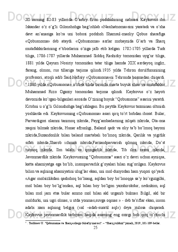 XI   asrning   82-83   yillarida   G’arbiy   Eron   podshohining   nabirasi   Kaykovus   ibn
Iskandar   o’z   o’g’li   Gilonshohga   bag’ishlab   «Nasihatnoma»sini   yaratadi   va   o’sha
davr   an’anasiga   ko’ra   uni   bobosi   podshoh   Shamsul-maoliy   Qobus   sharafiga
«Qobusnoma»   deb   ataydi.   «Qobusnoma»   asrlar   mobaynida   G’arb   va   Sharq
mutafakkirlarining   e’tiborlarini   o’ziga   jalb   etib   kelgan.   1702-1705   yillarda   Turk
tiliga,   1786-1787   yillarda   Muhammad   Siddiq   Rashidiy   tomonidan   uyg’ur   tiliga,
1881   yilda   Qayum   Nosiriy   tomonidan   tatar   tiliga   hamda   XIX   asrdayoq   ingliz,
farang,   olmon,   rus   tillariga   tarjima   qilindi.1935   yilda   Tehron   dorulfununining
professori, atoqli adib Said Nafisiy «Qobusnoma»ni Tehronda bosmadan chiqardi.
6
 1860-yilda «Qobusnoma» o’zbek tilida birinchi marta buyuk shoir va mutafakkir
Muhammad   Rizo   Ogaxiy   tomonidan   tarjima   qilindi.   Kaykovus   o’z   hayoti
davomida ko’rgan-bilganlari asosida O’zining buyuk “Qobusnoma” asarini yaratdi.
Kitobni u o’g’li Gilonshohga bag’ishlagan. Bu paytda Kaykovus taxminan oltmish
yoshlarda edi. Kaykovusning  «Qobusnoma»  asari  qirq to’rt  bobdan  iborat. Bular,
Parvardigori   olamni   tanimoq   zikrida,   Payg’ambarlarning   xilqati   zikrida,   Ota-ona
xaqini   bilmak   zikrida,   Hunar   afzunligi,   Baland   qadr   va   oliy   ta’b   bo’lmoq   bayoni
zikrida,Suxandonlik   bilan   baland   martabali   bo’lmoq   zikrida,   Qarilik   va   yigitlik
sifati   zikrida,Sharob   ichmak   zikrida,Farzandparvarish   qilmoq   zikrida,   Do’st
tutmoq   zikrida,   Ilm   talabi   va   qozigarlik   zikrida,   Tib   ilmi   rasmi   zikrida,
Javonmardlik zikrida. Kaykovusning "Qobusnoma" asari o’z davri uchun ayniqsa,
katta ahamiyatga ega bo’lib, insonparvarlik g’oyalari bilan sug’orilgan. Kaykovus
bilim va aqlning ahamiyatini ulug’lar ekan, uni mol-dunyodan ham yuqori qo’yadi:
«Agar   molsizlikdan   qashshoq   bo’lsang,   aqldan   boy   bo’lmoqqa   sa’y   ko’rguzgilki,
mol   bilan   boy   bo’lg’ondan,   aql   bilan   boy   bo’lgon   yaxshirokdur,   nedinkim,   aql
bilan   mol   jam   etsa   bular   ammo   mol   bilan   akl   urganib   bulmas.   Bilgil,   akl   bir
moldurki, uni ugri olmas, u utda yonmas,suvga oqmas » - deb ta’riflar ekan, inson
adabi   xam   aqlning   belgisi   («al   –adab-suratil   aql»)   deya   xulosa   chiqaradi.
Kaykovus   javonmardlik   tarbiyasi   haqida   asarning   eng   oxirgi   bob   qirq   to’rtinchi
6
 . Toshboev U. "Qobusnoma va Sharq axloqiy-falsafiy merosi". – “Sharq yulduzi” jurnali, 2019, 101-109-betlar.
25 