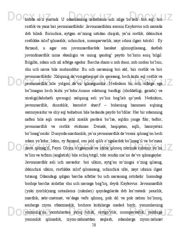 bobda   so’z   yuritadi.   U   odamlarning   xislatlarini   uch   xilga   bo’ladi:   biri   aql,   biri
rostlik va yana biri javonmardlikdir. Javonmardlikni asosini Kaykovus uch narsada
deb   biladi.   Birinchisi,   aytgan   so’zning   ustidan   chiqish,   ya’ni   rostlik;   ikkinchisi
rostlikka xilof  qilmaslik;  uchinchisi, insonparvarlik, xayr  ishini  ilgari  tutish1 . Ey
farzand,   u   agar   sen   juvonmardlardek   harakat   qilmoqtilasang,   dastlab
juvondmardlik   nima   ekanligin   va   uning   qandog’   paydo   bo’lurin   aniq   bilgil.
Bilgilki, odam uch xil sifatga egadur. Barcha shaxs u xoh dono, xoh nodon bo’lsin,
shu   uch   narsa   bila   xushnuddur.   Bu   uch   narsaning   biri   akl,   biri   rostlik   va   biri
javonmardlikdir. Xalqnnig da’vosigahaqiqat ila qarasang, hech kishi aql rostlik va
javonmardlik   bila   yolgon   da’vo   qilmagusidur.   Nedinkim   bu   uch   sifatga   ega
bo’lmagon   hech   kishi   yo’kdur.Ammo   odatning   tundligi   (shiddatligi,   gazabi)   va
xiraligi(dahshatli   qorongu)   xalqning   asli   yo’lini   bog’lab   qo’yadi.   Nedinkim,
javonmardlik,   dinoshlik,   kamolot   sharif   –   bularning   hammasi   aqlning
sarmoyasidur va oliy aql tashabusi bila badanda paydo bo’ldilar. Har bir odamning
nafasi   bila   aqli   orasida   jahl   xiralik   pardasi   bo’lsa,   aqldin   jonga   fikr,   tadbir,
javonmardlik   va   rostlik   etishmas.   Demak,   haqiqatan,   aqlli,   hamiyatsiz
bo’lmag’usidir. Dunyoda mardumlik, ya’ni javonmardlik da’vosini qilmag’on hech
odam yo’kdur, lekin, ey farzand, sen jahl qilib o’zgalardek bo’lmag’il va be’mani
davo   qilmag’il,   Fayzi   Oliyni   o’rganmok   va   idrok   qilmoq   zikrinda   ruhoniy   yo’lni
ta’lim va tafxim (anglatish) bila ochiq tutgil, toki sendin ma’no da’vo qilmagaylar.
Javonmardlik   asli   uch   narsadur:   biri   ulkim,   aytg’on   so’zingni   o’zing   qilsang,
ikkinchisi   ulkim,   rostlikka   xilof   qilmasang,   uchinchisi   ulki,   xayr   ishnini   ilgari
tutsang.   Odamdagi   qolgan   barcha   sifatlar   bu   uch   narsaning   ostidadir.   Insondagi
boshqa   barcha   xislatlar   shu   uch   narsaga   bog’liq,   deydi   Kaykovus.   Javonmardlik
(yoki   iyorlik)ning   ustunlarini   (ruknlari)   quyidagilarda   deb   ko’rsatadi:   jasurlik,
mardlik,   sabr-matonat,   va’daga   vafo   qilmoq,   pok   dil   va   pok   zabon   bo’lmoq;
asirlarga   ziyon   etkazmaslik,   bechora   kishilarga   madad   berib,   yomonlarning
yomonlig’ini   yaxshilardan   yiroq   tutish,   rostgo’ylik,   insonparvarlik,   yaxshiga
yomonlik   qilmaslik,   ziyon-zahmatdan   saqlash,   odamlarga   ziyon-zahmat
26 