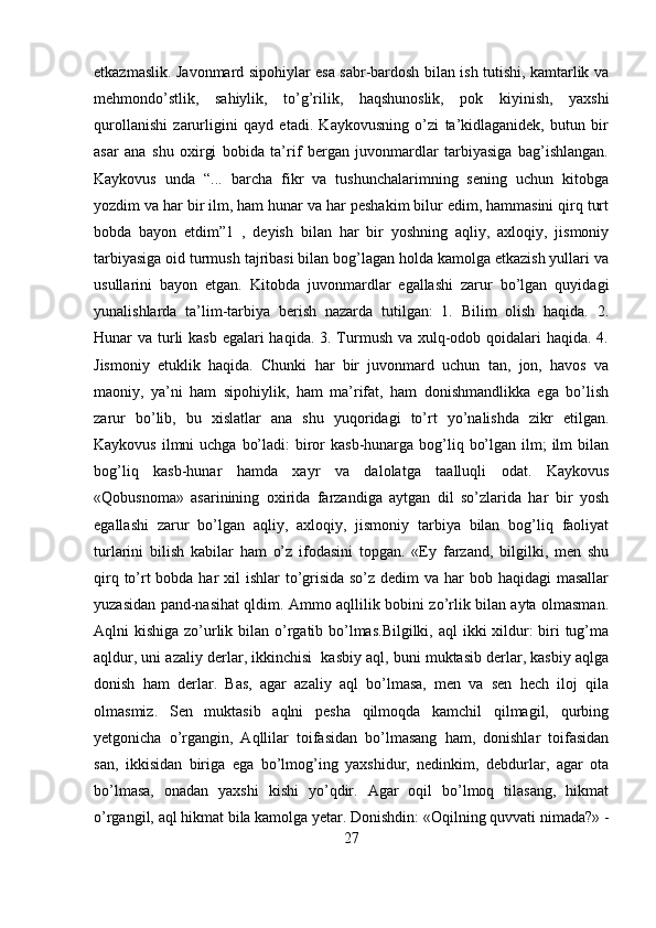 etkazmaslik. Javonmard sipohiylar esa sabr-bardosh bilan ish tutishi, kamtarlik va
mehmondo’stlik,   sahiylik,   to’g’rilik,   haqshunoslik,   pok   kiyinish,   yaxshi
qurollanishi   zarurligini   qayd   etadi.   Kaykovusning   o’zi   ta’kidlaganidek,   butun   bir
asar   ana   shu   oxirgi   bobida   ta’rif   bergan   juvonmardlar   tarbiyasiga   bag’ishlangan.
Kaykovus   unda   “...   barcha   fikr   va   tushunchalarimning   sening   uchun   kitobga
yozdim va har bir ilm, ham hunar va har peshakim bilur edim, hammasini qirq turt
bobda   bayon   etdim”1   ,   deyish   bilan   har   bir   yoshning   aqliy,   axloqiy,   jismoniy
tarbiyasiga oid turmush tajribasi bilan bog’lagan holda kamolga etkazish yullari va
usullarini   bayon   etgan.   Kitobda   juvonmardlar   egallashi   zarur   bo’lgan   quyidagi
yunalishlarda   ta’lim-tarbiya   berish   nazarda   tutilgan:   1.   Bilim   olish   haqida.   2.
Hunar va turli  kasb egalari haqida. 3. Turmush va xulq-odob qoidalari haqida. 4.
Jismoniy   etuklik   haqida.   Chunki   har   bir   juvonmard   uchun   tan,   jon,   havos   va
maoniy,   ya’ni   ham   sipohiylik,   ham   ma’rifat,   ham   donishmandlikka   ega   bo’lish
zarur   bo’lib,   bu   xislatlar   ana   shu   yuqoridagi   to’rt   yo’nalishda   zikr   etilgan.
Kaykovus  ilmni  uchga  bo’ladi:  biror  kasb-hunarga bog’liq bo’lgan ilm;  ilm  bilan
bog’liq   kasb-hunar   hamda   xayr   va   dalolatga   taalluqli   odat.   Kaykovus
«Qobusnoma»   asarinining   oxirida   farzandiga   aytgan   dil   so’zlarida   har   bir   yosh
egallashi   zarur   bo’lgan   aqliy,   axloqiy,   jismoniy   tarbiya   bilan   bog’liq   faoliyat
turlarini   bilish   kabilar   ham   o’z   ifodasini   topgan.   «Ey   farzand,   bilgilki,   men   shu
qirq to’rt bobda har xil  ishlar to’grisida so’z dedim va har bob haqidagi  masallar
yuzasidan pand-nasihat qldim. Ammo aqllilik bobini zo’rlik bilan ayta olmasman.
Aqlni kishiga zo’urlik bilan o’rgatib bo’lmas.Bilgilki,  aql ikki  xildur: biri tug’ma
aqldur, uni azaliy derlar, ikkinchisi  kasbiy aql, buni muktasib derlar, kasbiy aqlga
donish   ham   derlar.   Bas,   agar   azaliy   aql   bo’lmasa,   men   va   sen   hech   iloj   qila
olmasmiz.   Sen   muktasib   aqlni   pesha   qilmoqda   kamchil   qilmagil,   qurbing
yetgonicha   o’rgangin,   Aqllilar   toifasidan   bo’lmasang   ham,   donishlar   toifasidan
san,   ikkisidan   biriga   ega   bo’lmog’ing   yaxshidur,   nedinkim,   debdurlar,   agar   ota
bo’lmasa,   onadan   yaxshi   kishi   yo’qdir.   Agar   oqil   bo’lmoq   tilasang,   hikmat
o’rgangil, aql hikmat bila kamolga yetar. Donishdin: «Oqilning quvvati nimada?» -
27 