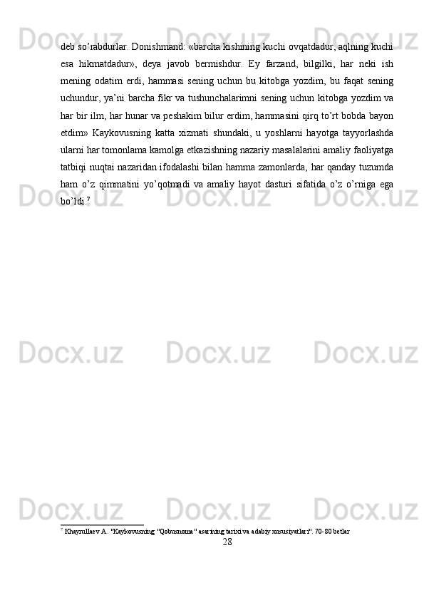 deb so’rabdurlar. Donishmand: «barcha kishining kuchi ovqatdadur, aqlning kuchi
esa   hikmatdadur»,   deya   javob   bermishdur.   Ey   farzand,   bilgilki,   har   neki   ish
mening   odatim   erdi,   hammasi   sening   uchun   bu   kitobga   yozdim,   bu   faqat   sening
uchundur, ya’ni barcha fikr va tushunchalarimni sening uchun kitobga yozdim va
har bir ilm, har hunar va peshakim bilur erdim, hammasini qirq to’rt bobda bayon
etdim»   Kaykovusning   katta   xizmati   shundaki,   u   yoshlarni   hayotga   tayyorlashda
ularni har tomonlama kamolga etkazishning nazariy masalalarini amaliy faoliyatga
tatbiqi nuqtai nazaridan ifodalashi bilan hamma zamonlarda, har qanday tuzumda
ham   o’z   qimmatini   yo’qotmadi   va   amaliy   hayot   dasturi   sifatida   o’z   o’rniga   ega
bo’ldi. 7
7
 Khayrullaev A. "Kaykovusning "Qobusnoma" asarining tarixi va adabiy xususiyatlari". 70-80 betlar
28 