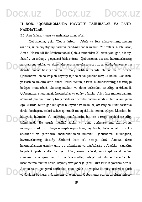 II   BOB.   “QOBUSNOMA”DA   HAYOTIY   TAJRIBALAR   VA   PAND-
NASIHATLAR
2.1. Asarda kasb-hunar va mehnatga munosabat
Qobusnoma,   yoki   "Qobus   kitobi",   o'zbek   va   fors   adabiyotining   muhim
asaridir, unda hayotiy tajribalar va pand-nasihatlar muhim o'rin tutadi. Ushbu asar,
Abu al-Hasan Ali ibn Muhammad al-Qobus tomonidan XI-asrda yozilgan, adabiy,
falsafiy   va   axloqiy   g'oyalarni   birlashtiradi.   Qobusnoma,   asosan,   hukmdorlarning
xulq-atvori,   adolat   va   donolikka   oid   tavsiyalarni   o'z   ichiga   oladi,   bu   esa   o'sha
davrda   davlat   boshqaruvi   va   ijtimoiy   tartiblar   haqida   chuqur   bilim   beradi.
Qobusnoma   ichida   ko'plab   hayotiy   tajribalar   va   pandlar   mavjud   bo'lib,   ular   kishi
yashashida   muhim   o'rin   tutadi.   Misol   uchun,   asarda   hukmdorlarning   o'z   xalqiga
bo'lgan   munosabati,   ularning   adolatli   va   dono   bo'lishlari   zarurligi   ta'kidlanadi.
Qobusnoma, shuningdek, hukmdorlar va oddiy odamlar o'rtasidagi munosabatlarni
o'rganadi, bu esa ijtimoiy barqarorlik va tinchlikni ta'minlashda muhim ahamiyatga
ega. Asarda keltirilgan bir qator hikoyalar va misollar, o'z vaqtida hukmdorlar va
davlat boshqaruvchilari uchun qimmatli saboq sifatida xizmat qilgan. Masalan, bir
hikoyada   hukmdor   o'z   xalqining   manfaatlarini   birinchi   o'ringa   qo'yishi   zarurligi
ta'kidlanadi.   Bu   orqali   muallif,   adolat   va   dono   boshqaruvning   ahamiyatini
namoyish etadi. Bu hikoyalar orqali o'quvchilar, hayotiy tajribalar orqali o'z xulq-
atvorlarini   va   qarorlarini   shakllantirishlari   mumkin.   Qobusnoma,   shuningdek,
hukmdorlarning   falsafiy   fikrlarini   ham   o'z   ichiga   oladi.   Asarda,   dono
hukmdorlarning   qanday   qilib   o'z   bilimlarini   va   tajribalarini   qo'llashlari   kerakligi
haqida   ko'plab   pandlar   berilgan.   Ular,   asosan,   adolat,   sabr-toqat   va   donolikni
rivojlantirishga   qaratilgan.   Bu   pand-nasihatlar,   nafaqat   hukmdorlar,   balki   har   bir
inson uchun muhim bo'lib, hayotiy vaziyatlarga qarshi kurashishda yordam beradi.
Asarda keltirilgan pand-nasihatlar, shuningdek, o'z vaqtida ijtimoiy tartibni saqlash
va davlatni boshqarishda muhim rol o'ynagan. Qobusnoma o'z ichiga olgan axloqiy
29 