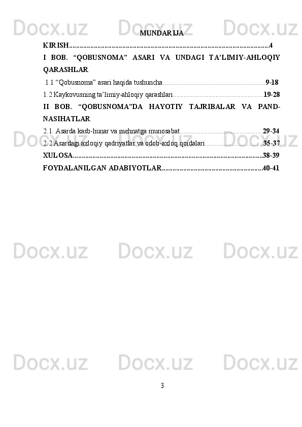 MUNDARIJA
KIRISH.................................................................................................................4
I   BOB.   “QOBUSNOMA”   ASARI   VA   UNDAGI   TA’LIMIY-AHLOQIY
QARASHLAR
  1.1 “Qobusnoma” asari haqida tushuncha.......................................................... 9-18
1.2 Kaykovusning ta’limiy-ahloqiy qarashlari................................................... 19-28
II   BOB.   “QOBUSNOMA”DA   HAYOTIY   TAJRIBALAR   VA   PAND-
NASIHATLAR
2.1. Asarda kasb-hunar va mehnatga munosabat............................................... 29 - 34
2.2 Asardagi axloqiy qadriyatlar va odob-axloq qoidalari................................. 35 - 37
XULOSA...........................................................................................................38-39
FOYDALANILGAN ADABIYOTLAR.........................................................40-41
3 
