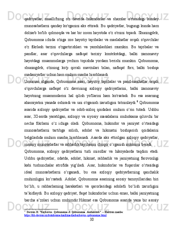 qadriyatlar,   muallifning   o'z   davrida   hukmdorlar   va   shaxslar   o'rtasidagi   bunday
munosabatlarni qanday ko'rganini aks ettiradi. Bu qadriyatlar, bugungi kunda ham
dolzarb bo'lib qolmoqda va har bir inson hayotida o'z o'rnini topadi. Shuningdek,
Qobusnoma   ichida   o'ziga   xos   hayotiy   tajribalar   va   maslahatlar   orqali   o'quvchilar
o'z   fikrlash   tarzini   o'zgartirishlari   va   yaxshilashlari   mumkin.   Bu   tajribalar   va
pandlar,   asar   o'quvchilarga   nafaqat   tarixiy   kontekstdagi,   balki   zamonaviy
hayotdagi   muammolarga   yechim   topishda   yordam   berishi   mumkin.   Qobusnoma,
shuningdek,   o'zining   ko'p   qirrali   mavzulari   bilan,   nafaqat   fors,   balki   boshqa
madaniyatlar uchun ham muhim manba hisoblanadi. 
Umuman   olganda,   Qobusnoma   asari,   hayotiy   tajribalar   va   pand-nasihatlar   orqali
o'quvchilarga   nafaqat   o'z   davrining   axloqiy   qadriyatlarini,   balki   zamonaviy
hayotning   muammolarini   hal   qilish   yo'llarini   ham   ko'rsatadi.   Bu   esa   asarning
ahamiyatini yanada oshiradi  va uni o'rganish zarurligini  ta'minlaydi. 8
  Qobusnoma
asarida   axloqiy   qadriyatlar   va   odob-axloq   qoidalari   muhim   o‘rin   tutadi.   Ushbu
asar,   XI-asrda   yaratilgan,   axloqiy   va   siyosiy   masalalarni   muhokama   qiluvchi   bir
necha   fikrlarni   o‘z   ichiga   oladi.   Qobusnoma,   hukmdor   va   jamiyat   o‘rtasidagi
munosabatlarni   tartibga   solish,   adolat   va   hikmatni   boshqarish   qoidalarini
belgilashda   muhim   manba   hisoblanadi.   Asarda   aks   ettirilgan   axloqiy   qadriyatlar,
insoniy munosabatlar va rahbarlik tajribasini chuqur o‘rganish imkonini beradi.
Qobusnoma,   axloqiy   qadriyatlarni   turli   misollar   va   hikoyalarda   taqdim   etadi.
Ushbu   qadriyatlar,   odatda,   adolat,   hikmat,   rahbarlik   va   jamiyatning   farovonligi
kabi   tushunchalar   atrofida   yig‘iladi.   Asar,   hukmdorlar   va   fuqarolar   o‘rtasidagi
ideal   munosabatlarni   o‘rganadi,   bu   esa   axloqiy   qadriyatlarning   qanchalik
muhimligini   ko‘rsatadi.   Adolat,   Qobusnoma   asarining   asosiy   tamoyillaridan   biri
bo‘lib,   u   rahbarlarning   harakatlari   va   qarorlaridagi   adolatli   bo‘lish   zarurligini
ta’kidlaydi. Bu axloqiy qadriyat, faqat hukmdorlar uchun emas, balki jamiyatning
barcha   a’zolari   uchun   muhimdir.Hikmat   esa   Qobusnoma   asarida   yana   bir   asosiy
8
  Davron H. "Kaykovus. Qobusnoma & Qobusnoma. Audiokitob". – Elektron manba: 
https://kh-davron.uz/kutubxona/multimedia/kaykovus-qobusnoma.html  
30 