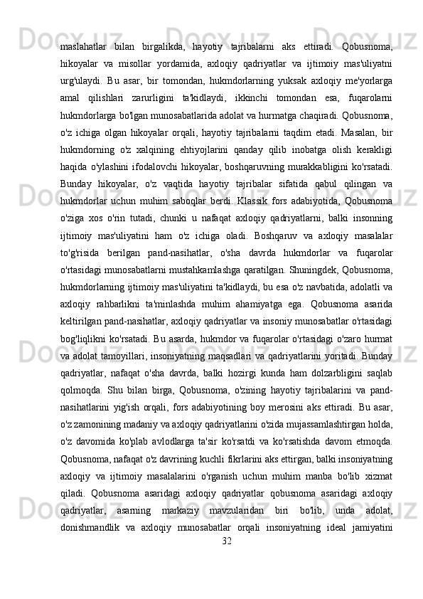 maslahatlar   bilan   birgalikda,   hayotiy   tajribalarni   aks   ettiradi.   Qobusnoma,
hikoyalar   va   misollar   yordamida,   axloqiy   qadriyatlar   va   ijtimoiy   mas'uliyatni
urg'ulaydi.   Bu   asar,   bir   tomondan,   hukmdorlarning   yuksak   axloqiy   me'yorlarga
amal   qilishlari   zarurligini   ta'kidlaydi,   ikkinchi   tomondan   esa,   fuqarolarni
hukmdorlarga bo'lgan munosabatlarida adolat va hurmatga chaqiradi. Qobusnoma,
o'z   ichiga   olgan   hikoyalar   orqali,   hayotiy   tajribalarni   taqdim   etadi.   Masalan,   bir
hukmdorning   o'z   xalqining   ehtiyojlarini   qanday   qilib   inobatga   olish   kerakligi
haqida   o'ylashini   ifodalovchi   hikoyalar,  boshqaruvning   murakkabligini   ko'rsatadi.
Bunday   hikoyalar,   o'z   vaqtida   hayotiy   tajribalar   sifatida   qabul   qilingan   va
hukmdorlar   uchun   muhim   saboqlar   berdi.   Klassik   fors   adabiyotida,   Qobusnoma
o'ziga   xos   o'rin   tutadi,   chunki   u   nafaqat   axloqiy   qadriyatlarni,   balki   insonning
ijtimoiy   mas'uliyatini   ham   o'z   ichiga   oladi.   Boshqaruv   va   axloqiy   masalalar
to'g'risida   berilgan   pand-nasihatlar,   o'sha   davrda   hukmdorlar   va   fuqarolar
o'rtasidagi munosabatlarni mustahkamlashga qaratilgan. Shuningdek, Qobusnoma,
hukmdorlarning ijtimoiy mas'uliyatini ta'kidlaydi, bu esa o'z navbatida, adolatli va
axloqiy   rahbarlikni   ta'minlashda   muhim   ahamiyatga   ega.   Qobusnoma   asarida
keltirilgan pand-nasihatlar, axloqiy qadriyatlar va insoniy munosabatlar o'rtasidagi
bog'liqlikni  ko'rsatadi.  Bu  asarda,  hukmdor  va  fuqarolar  o'rtasidagi  o'zaro  hurmat
va adolat  tamoyillari, insoniyatning maqsadlari  va qadriyatlarini yoritadi. Bunday
qadriyatlar,   nafaqat   o'sha   davrda,   balki   hozirgi   kunda   ham   dolzarbligini   saqlab
qolmoqda.   Shu   bilan   birga,   Qobusnoma,   o'zining   hayotiy   tajribalarini   va   pand-
nasihatlarini   yig'ish   orqali,   fors   adabiyotining   boy   merosini   aks   ettiradi.   Bu   asar,
o'z zamonining madaniy va axloqiy qadriyatlarini o'zida mujassamlashtirgan holda,
o'z   davomida   ko'plab   avlodlarga   ta'sir   ko'rsatdi   va   ko'rsatishda   davom   etmoqda.
Qobusnoma, nafaqat o'z davrining kuchli fikrlarini aks ettirgan, balki insoniyatning
axloqiy   va   ijtimoiy   masalalarini   o'rganish   uchun   muhim   manba   bo'lib   xizmat
qiladi.   Qobusnoma   asaridagi   axloqiy   qadriyatlar   qobusnoma   asaridagi   axloqiy
qadriyatlar,   asarning   markaziy   mavzularidan   biri   bo'lib,   unda   adolat,
donishmandlik   va   axloqiy   munosabatlar   orqali   insoniyatning   ideal   jamiyatini
32 