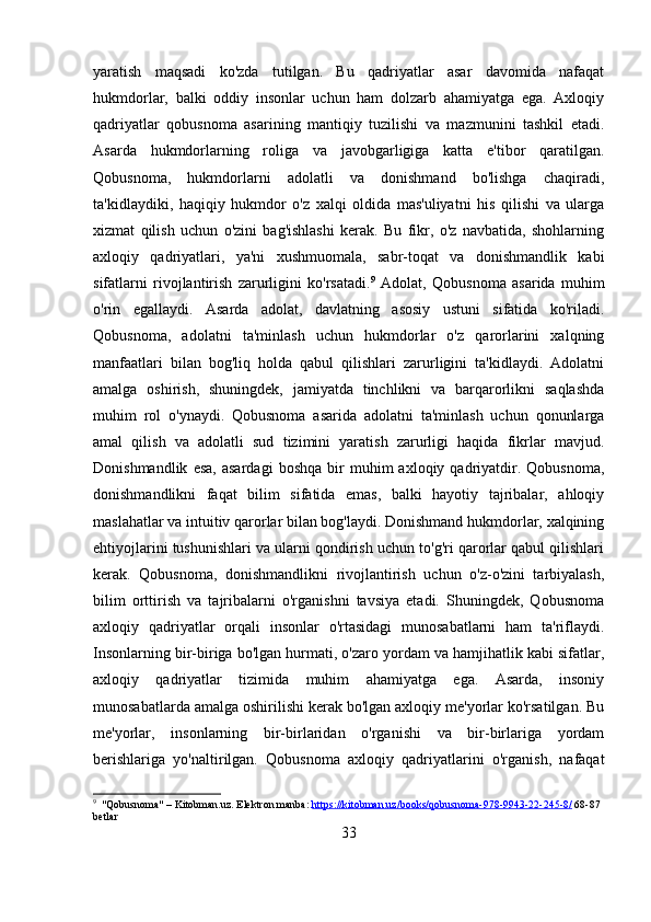yaratish   maqsadi   ko'zda   tutilgan.   Bu   qadriyatlar   asar   davomida   nafaqat
hukmdorlar,   balki   oddiy   insonlar   uchun   ham   dolzarb   ahamiyatga   ega.   Axloqiy
qadriyatlar   qobusnoma   asarining   mantiqiy   tuzilishi   va   mazmunini   tashkil   etadi.
Asarda   hukmdorlarning   roliga   va   javobgarligiga   katta   e'tibor   qaratilgan.
Qobusnoma,   hukmdorlarni   adolatli   va   donishmand   bo'lishga   chaqiradi,
ta'kidlaydiki,   haqiqiy   hukmdor   o'z   xalqi   oldida   mas'uliyatni   his   qilishi   va   ularga
xizmat   qilish   uchun   o'zini   bag'ishlashi   kerak.   Bu   fikr,   o'z   navbatida,   shohlarning
axloqiy   qadriyatlari,   ya'ni   xushmuomala,   sabr-toqat   va   donishmandlik   kabi
sifatlarni   rivojlantirish   zarurligini   ko'rsatadi. 9
  Adolat,   Qobusnoma   asarida   muhim
o'rin   egallaydi.   Asarda   adolat,   davlatning   asosiy   ustuni   sifatida   ko'riladi.
Qobusnoma,   adolatni   ta'minlash   uchun   hukmdorlar   o'z   qarorlarini   xalqning
manfaatlari   bilan   bog'liq   holda   qabul   qilishlari   zarurligini   ta'kidlaydi.   Adolatni
amalga   oshirish,   shuningdek,   jamiyatda   tinchlikni   va   barqarorlikni   saqlashda
muhim   rol   o'ynaydi.   Qobusnoma   asarida   adolatni   ta'minlash   uchun   qonunlarga
amal   qilish   va   adolatli   sud   tizimini   yaratish   zarurligi   haqida   fikrlar   mavjud.
Donishmandlik   esa,   asardagi   boshqa   bir   muhim   axloqiy   qadriyatdir.   Qobusnoma,
donishmandlikni   faqat   bilim   sifatida   emas,   balki   hayotiy   tajribalar,   ahloqiy
maslahatlar va intuitiv qarorlar bilan bog'laydi. Donishmand hukmdorlar, xalqining
ehtiyojlarini tushunishlari va ularni qondirish uchun to'g'ri qarorlar qabul qilishlari
kerak.   Qobusnoma,   donishmandlikni   rivojlantirish   uchun   o'z-o'zini   tarbiyalash,
bilim   orttirish   va   tajribalarni   o'rganishni   tavsiya   etadi.   Shuningdek,   Qobusnoma
axloqiy   qadriyatlar   orqali   insonlar   o'rtasidagi   munosabatlarni   ham   ta'riflaydi.
Insonlarning bir-biriga bo'lgan hurmati, o'zaro yordam va hamjihatlik kabi sifatlar,
axloqiy   qadriyatlar   tizimida   muhim   ahamiyatga   ega.   Asarda,   insoniy
munosabatlarda amalga oshirilishi kerak bo'lgan axloqiy me'yorlar ko'rsatilgan. Bu
me'yorlar,   insonlarning   bir-birlaridan   o'rganishi   va   bir-birlariga   yordam
berishlariga   yo'naltirilgan.   Qobusnoma   axloqiy   qadriyatlarini   o'rganish,   nafaqat
9
  "Qobusnoma" – Kitobman.uz. Elektron manba:  https://kitobman.uz/books/qobusnoma-978-9943-22-245-8/  68-87 
betlar
33 