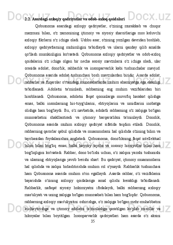 2.2. Asardagi axloqiy qadriyatlar va odob-axloq qoidalari
Qobusnoma   asaridagi   axloqiy   qadriyatlar,   o'zining   murakkab   va   chuqur
mazmuni   bilan,   o'z   zamonining   ijtimoiy   va   siyosiy   sharoitlariga   mos   keluvchi
axloqiy fikrlarni o'z ichiga oladi. Ushbu asar, o'zining yozilgan davridan boshlab,
axloqiy   qadriyatlarning   muhimligini   ta'kidlaydi   va   ularni   qanday   qilib   amalda
qo'llash   mumkinligini   ko'rsatadi.   Qobusnoma   axloqiy   qadriyatlar   va   odob-axloq
qoidalarini   o'z   ichiga   olgan   bir   necha   asosiy   mavzularni   o'z   ichiga   oladi,   ular
orasida   adolat,   dono'lik,   rahbarlik   va   insonparvarlik   kabi   tushunchalar   mavjud.
Qobusnoma   asarida   adolat   tushunchasi   bosh   mavzulardan   biridir.   Asarda   adolat,
rahbarlar va fuqarolar o'rtasidagi  munosabatlarda muhim ahamiyatga ega ekanligi
ta'kidlanadi.   Adolatni   ta'minlash,   rahbarning   eng   muhim   vazifalaridan   biri
hisoblanadi.   Qobusnoma,   adolatni   faqat   qonunlarga   muvofiq   harakat   qilishga
emas,   balki   insonlarning   his-tuyg'ularini,   ehtiyojlarini   va   umidlarini   inobatga
olishga   ham   bog'laydi.   Bu,   o'z   navbatida,   adolatli   rahbarning   o'z   xalqiga   bo'lgan
munosabatini   shakllantiradi   va   ijtimoiy   barqarorlikni   ta'minlaydi.   Donolik,
Qobusnoma   asarida   muhim   axloqiy   qadriyat   sifatida   taqdim   etiladi.   Donolik,
rahbarning qarorlar qabul qilishda va muammolarni hal qilishda o'zining bilim va
tajribasidan   foydalanishini   anglatadi.   Qobusnoma,   dono'likning   faqat   intellektual
bilim   bilan   bog'liq   emas,   balki   hayotiy   tajriba   va   insoniy   hissiyotlar   bilan   ham
bog'liqligini ko'rsatadi.  Rahbar, dono bo'lishi  uchun, o'z xalqini  yaxshi  tushunishi
va   ularning   ehtiyojlariga   javob   berishi   shart.   Bu   qadriyat,   ijtimoiy   muammolarni
hal   qilishda   va   xalqni   birlashtirishda   muhim   rol   o'ynaydi.   Rahbarlik   tushunchasi
ham   Qobusnoma   asarida   muhim   o'rin   egallaydi.   Asarda   rahbar,   o'z   vazifalarini
bajarishda   o'zining   axloqiy   qoidalariga   amal   qilishi   kerakligi   ta'kidlanadi.
Rahbarlik,   nafaqat   siyosiy   hokimiyatni   ifodalaydi,   balki   rahbarning   axloqiy
mas'uliyati va uning xalqiga bo'lgan munosabati bilan ham bog'liqdir. Qobusnoma,
rahbarning axloqiy mas'uliyatini oshirishga, o'z xalqiga bo'lgan mehr-muhabbatini
kuchaytirishga   va   ijtimoiy   adolatni   ta'minlashga   qaratilgan   ko'plab   misollar   va
hikoyalar   bilan   boyitilgan.   Insonparvarlik   qadriyatlari   ham   asarda   o'z   aksini
35 