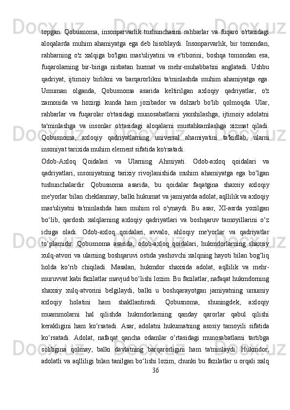 topgan.   Qobusnoma,   insonparvarlik   tushunchasini   rahbarlar   va   fuqaro   o'rtasidagi
aloqalarda   muhim   ahamiyatga   ega   deb   hisoblaydi.   Insonparvarlik,   bir   tomondan,
rahbarning   o'z   xalqiga   bo'lgan   mas'uliyatini   va   e'tiborini,   boshqa   tomondan   esa,
fuqarolarning   bir-biriga   nisbatan   hurmat   va   mehr-muhabbatini   anglatadi.   Ushbu
qadriyat,   ijtimoiy   birlikni   va   barqarorlikni   ta'minlashda   muhim   ahamiyatga   ega.
Umuman   olganda,   Qobusnoma   asarida   keltirilgan   axloqiy   qadriyatlar,   o'z
zamonida   va   hozirgi   kunda   ham   jozibador   va   dolzarb   bo'lib   qolmoqda.   Ular,
rahbarlar   va   fuqarolar   o'rtasidagi   munosabatlarni   yaxshilashga,   ijtimoiy   adolatni
ta'minlashga   va   insonlar   o'rtasidagi   aloqalarni   mustahkamlashga   xizmat   qiladi.
Qobusnoma,   axloqiy   qadriyatlarning   universal   ahamiyatini   ta'kidlab,   ularni
insoniyat tarixida muhim element sifatida ko'rsatadi.
Odob-Axloq   Qoidalari   va   Ularning   Ahmiyati.   Odob-axloq   qoidalari   va
qadriyatlari,   insoniyatning   tarixiy   rivojlanishida   muhim   ahamiyatga   ega   bo‘lgan
tushunchalardir.   Qobusnoma   asarida,   bu   qoidalar   faqatgina   shaxsiy   axloqiy
me'yorlar bilan cheklanmay, balki hukumat va jamiyatda adolat, aqllilik va axloqiy
mas'uliyatni   ta'minlashda   ham   muhim   rol   o'ynaydi.   Bu   asar,   XI-asrda   yozilgan
bo‘lib,   qardosh   xalqlarning   axloqiy   qadriyatlari   va   boshqaruv   tamoyillarini   o‘z
ichiga   oladi.   Odob-axloq   qoidalari,   avvalo,   ahloqiy   me'yorlar   va   qadriyatlar
to‘plamidir.   Qobusnoma   asarida,   odob-axloq   qoidalari,   hukmdorlarning   shaxsiy
xulq-atvori va ularning boshqaruvi ostida yashovchi xalqning hayoti bilan bog‘liq
holda   ko‘rib   chiqiladi.   Masalan,   hukmdor   shaxsida   adolat,   aqllilik   va   mehr-
muruvvat kabi fazilatlar mavjud bo‘lishi lozim. Bu fazilatlar, nafaqat hukmdorning
shaxsiy   xulq-atvorini   belgilaydi,   balki   u   boshqarayotgan   jamiyatning   umumiy
axloqiy   holatini   ham   shakllantiradi.   Qobusnoma,   shuningdek,   axloqiy
muammolarni   hal   qilishda   hukmdorlarning   qanday   qarorlar   qabul   qilishi
kerakligini   ham   ko‘rsatadi.   Asar,   adolatni   hukumatning   asosiy   tamoyili   sifatida
ko‘rsatadi.   Adolat,   nafaqat   qancha   odamlar   o‘rtasidagi   munosabatlarni   tartibga
solibgina   qolmay,   balki   davlatning   barqarorligini   ham   ta'minlaydi.   Hukmdor,
adolatli va aqlliligi bilan tanilgan bo‘lishi lozim, chunki bu fazilatlar u orqali xalq
36 