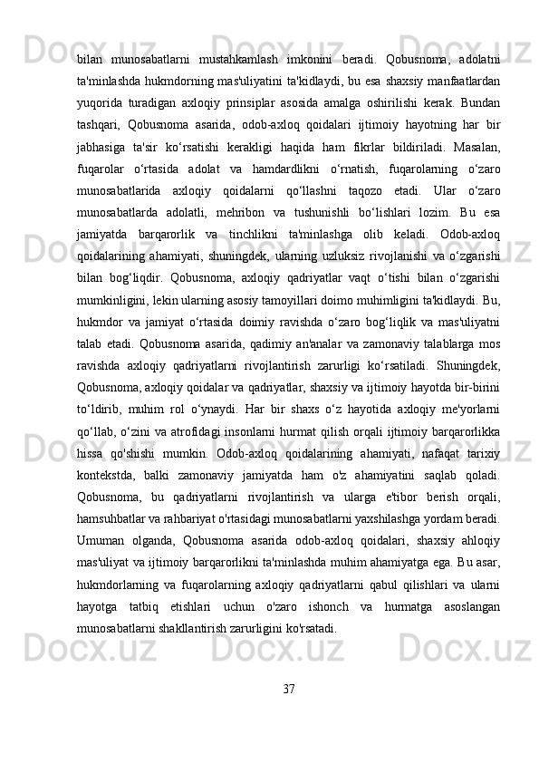 bilan   munosabatlarni   mustahkamlash   imkonini   beradi.   Qobusnoma,   adolatni
ta'minlashda  hukmdorning mas'uliyatini  ta'kidlaydi, bu esa  shaxsiy  manfaatlardan
yuqorida   turadigan   axloqiy   prinsiplar   asosida   amalga   oshirilishi   kerak.   Bundan
tashqari,   Qobusnoma   asarida,   odob-axloq   qoidalari   ijtimoiy   hayotning   har   bir
jabhasiga   ta'sir   ko‘rsatishi   kerakligi   haqida   ham   fikrlar   bildiriladi.   Masalan,
fuqarolar   o‘rtasida   adolat   va   hamdardlikni   o‘rnatish,   fuqarolarning   o‘zaro
munosabatlarida   axloqiy   qoidalarni   qo‘llashni   taqozo   etadi.   Ular   o‘zaro
munosabatlarda   adolatli,   mehribon   va   tushunishli   bo‘lishlari   lozim.   Bu   esa
jamiyatda   barqarorlik   va   tinchlikni   ta'minlashga   olib   keladi.   Odob-axloq
qoidalarining   ahamiyati,   shuningdek,   ularning   uzluksiz   rivojlanishi   va   o‘zgarishi
bilan   bog‘liqdir.   Qobusnoma,   axloqiy   qadriyatlar   vaqt   o‘tishi   bilan   o‘zgarishi
mumkinligini, lekin ularning asosiy tamoyillari doimo muhimligini ta'kidlaydi. Bu,
hukmdor   va   jamiyat   o‘rtasida   doimiy   ravishda   o‘zaro   bog‘liqlik   va   mas'uliyatni
talab   etadi.   Qobusnoma   asarida,   qadimiy   an'analar   va   zamonaviy   talablarga   mos
ravishda   axloqiy   qadriyatlarni   rivojlantirish   zarurligi   ko‘rsatiladi.   Shuningdek,
Qobusnoma, axloqiy qoidalar va qadriyatlar, shaxsiy va ijtimoiy hayotda bir-birini
to‘ldirib,   muhim   rol   o‘ynaydi.   Har   bir   shaxs   o‘z   hayotida   axloqiy   me'yorlarni
qo‘llab,  o‘zini   va  atrofidagi  insonlarni  hurmat   qilish  orqali   ijtimoiy  barqarorlikka
hissa   qo'shishi   mumkin.   Odob-axloq   qoidalarining   ahamiyati,   nafaqat   tarixiy
kontekstda,   balki   zamonaviy   jamiyatda   ham   o'z   ahamiyatini   saqlab   qoladi.
Qobusnoma,   bu   qadriyatlarni   rivojlantirish   va   ularga   e'tibor   berish   orqali,
hamsuhbatlar va rahbariyat o'rtasidagi munosabatlarni yaxshilashga yordam beradi.
Umuman   olganda,   Qobusnoma   asarida   odob-axloq   qoidalari,   shaxsiy   ahloqiy
mas'uliyat va ijtimoiy barqarorlikni ta'minlashda muhim ahamiyatga ega. Bu asar,
hukmdorlarning   va   fuqarolarning   axloqiy   qadriyatlarni   qabul   qilishlari   va   ularni
hayotga   tatbiq   etishlari   uchun   o'zaro   ishonch   va   hurmatga   asoslangan
munosabatlarni shakllantirish zarurligini ko'rsatadi.
 
37 