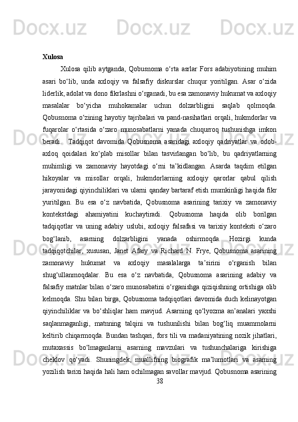 Xulosa
Xulosa   qilib   aytganda,   Qobusnoma   o‘rta   asrlar   Fors   adabiyotining   muhim
asari   bo‘lib,   unda   axloqiy   va   falsafiy   diskurslar   chuqur   yoritilgan.   Asar   o‘zida
liderlik, adolat va dono fikrlashni o‘rganadi, bu esa zamonaviy hukumat va axloqiy
masalalar   bo‘yicha   muhokamalar   uchun   dolzarbligini   saqlab   qolmoqda.
Qobusnoma o‘zining hayotiy tajribalari va pand-nasihatlari orqali, hukmdorlar va
fuqarolar   o‘rtasida   o‘zaro   munosabatlarni   yanada   chuqurroq   tushunishga   imkon
beradi.     Tadqiqot   davomida   Qobusnoma   asaridagi   axloqiy   qadriyatlar   va   odob-
axloq   qoidalari   ko‘plab   misollar   bilan   tasvirlangan   bo‘lib,   bu   qadriyatlarning
muhimligi   va   zamonaviy   hayotdagi   o‘rni   ta’kidlangan.   Asarda   taqdim   etilgan
hikoyalar   va   misollar   orqali,   hukmdorlarning   axloqiy   qarorlar   qabul   qilish
jarayonidagi qiyinchiliklari va ularni qanday bartaraf etish mumkinligi haqida fikr
yuritilgan.   Bu   esa   o‘z   navbatida,   Qobusnoma   asarining   tarixiy   va   zamonaviy
kontekstdagi   ahamiyatini   kuchaytiradi.   Qobusnoma   haqida   olib   borilgan
tadqiqotlar   va   uning   adabiy   uslubi,   axloqiy   falsafasi   va   tarixiy   konteksti   o‘zaro
bog‘lanib,   asarning   dolzarbligini   yanada   oshirmoqda.   Hozirgi   kunda
tadqiqotchilar,   xususan,   Janet   Afary   va   Richard   N.   Frye,   Qobusnoma   asarining
zamonaviy   hukumat   va   axloqiy   masalalarga   ta’sirini   o‘rganish   bilan
shug‘ullanmoqdalar.   Bu   esa   o‘z   navbatida,   Qobusnoma   asarining   adabiy   va
falsafiy matnlar bilan o‘zaro munosabatini o‘rganishga qiziqishning ortishiga olib
kelmoqda.  Shu  bilan  birga,  Qobusnoma  tadqiqotlari   davomida  duch  kelinayotgan
qiyinchiliklar   va   bo‘shliqlar   ham   mavjud.   Asarning   qo‘lyozma   an’analari   yaxshi
saqlanmaganligi,   matnning   talqini   va   tushunilishi   bilan   bog‘liq   muammolarni
keltirib chiqarmoqda. Bundan tashqari, fors tili  va madaniyatining nozik jihatlari,
mutaxassis   bo‘lmaganlarni   asarning   mavzulari   va   tushunchalariga   kirishiga
cheklov   qo‘yadi.   Shuningdek,   muallifning   biografik   ma’lumotlari   va   asarning
yozilish tarixi haqida hali ham ochilmagan savollar mavjud. Qobusnoma asarining
38 