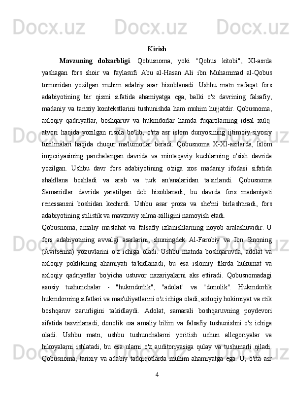 Kirish
Mavzuning   dolzarbligi .   Qobusnoma,   yoki   "Qobus   kitobi",   XI-asrda
yashagan   fors   shoir   va   faylasufi   Abu   al-Hasan   Ali   ibn   Muhammad   al-Qobus
tomonidan   yozilgan   muhim   adabiy   asar   hisoblanadi.   Ushbu   matn   nafaqat   fors
adabiyotining   bir   qismi   sifatida   ahamiyatga   ega,   balki   o'z   davrining   falsafiy,
madaniy va  tarixiy kontekstlarini   tushunishda  ham   muhim   hujjatdir.  Qobusnoma,
axloqiy   qadriyatlar,   boshqaruv   va   hukmdorlar   hamda   fuqarolarning   ideal   xulq-
atvori   haqida   yozilgan   risola   bo'lib,   o'rta   asr   islom   dunyosining   ijtimoiy-siyosiy
tuzilmalari   haqida   chuqur   ma'lumotlar   beradi.   Qobusnoma   X-XI-asrlarda,   Islom
imperiyasining   parchalangan   davrida   va   mintaqaviy   kuchlarning   o'sish   davrida
yozilgan.   Ushbu   davr   fors   adabiyotining   o'ziga   xos   madaniy   ifodasi   sifatida
shakllana   boshladi   va   arab   va   turk   an'analaridan   ta'sirlandi.   Qobusnoma
Samanidlar   davrida   yaratilgan   deb   hisoblanadi,   bu   davrda   fors   madaniyati
renessansni   boshidan   kechirdi.   Ushbu   asar   proza   va   she'rni   birlashtiradi,   fors
adabiyotining stilistik va mavzuviy xilma-xilligini namoyish etadi.
Qobusnoma,   amaliy   maslahat   va   falsafiy   izlanishlarning   noyob   aralashuvidir.   U
fors   adabiyotining   avvalgi   asarlarini,   shuningdek   Al-Farobiy   va   Ibn   Sinoning
(Avitsenna)   yozuvlarini   o'z   ichiga   oladi.   Ushbu   matnda   boshqaruvda,   adolat   va
axloqiy   poklikning   ahamiyati   ta'kidlanadi,   bu   esa   islomiy   fikrda   hukumat   va
axloqiy   qadriyatlar   bo'yicha   ustuvor   nazariyalarni   aks   ettiradi.   Qobusnomadagi
asosiy   tushunchalar   -   "hukmdorlik",   "adolat"   va   "donolik".   Hukmdorlik
hukmdorning sifatlari va mas'uliyatlarini o'z ichiga oladi, axloqiy hokimiyat va etik
boshqaruv   zarurligini   ta'kidlaydi.   Adolat,   samarali   boshqaruvning   poydevori
sifatida   tasvirlanadi,   donolik   esa   amaliy   bilim   va   falsafiy   tushunishni   o'z   ichiga
oladi.   Ushbu   matn,   ushbu   tushunchalarni   yoritish   uchun   allegoriyalar   va
hikoyalarni   ishlatadi,   bu   esa   ularni   o'z   auditoriyasiga   qulay   va   tushunarli   qiladi.
Qobusnoma,   tarixiy   va   adabiy   tadqiqotlarda   muhim   ahamiyatga   ega.   U,   o'rta   asr
4 