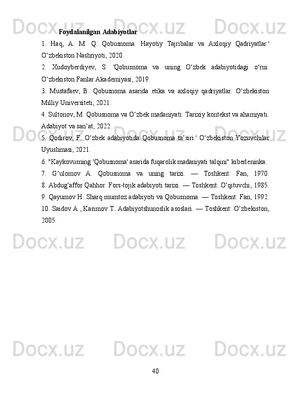 Foydalanilgan Adabiyotlar
1.   Haq,   A.   M.   Q.   Qobusnoma:   Hayotiy   Tajribalar   va   Axloqiy   Qadriyatlar.'
O‘zbekiston Nashriyoti, 2020.
2.   Xudoyberdiyev,   S.   'Qobusnoma   va   uning   O‘zbek   adabiyotidagi   o‘rni.
O‘zbekiston Fanlar Akademiyasi, 2019.
3.   Mustafaev,   B.   Qobusnoma   asarida   etika   va   axloqiy   qadriyatlar.   O‘zbekiston
Milliy Universiteti, 2021.
4. Sultonov, M. Qobusnoma va O‘zbek madaniyati: Tarixiy kontekst va ahamiyati.
Adabiyot va san’at, 2022.
5.   Qodirov,   F.   O‘zbek   adabiyotida   Qobusnoma   ta’siri.'   O‘zbekiston   Yozuvchilar
Uyushmasi, 2021. 
6. "Kaykovusning 'Qobusnoma' asarida fuqarolik madaniyati talqini" kiberleninka.  
7.   G ulomov   A.   Qobusnoma   va   uning   tarixi.   —   Toshkent:   Fan,   1970.ʻ
8.  Abdug‘affor Qahhor. Fors-tojik adabiyoti tarixi. — Toshkent: O‘qituvchi, 1985.
9.   Qayumov H. Sharq mumtoz adabiyoti va Qobusnoma. — Toshkent: Fan, 1992.
10.  Saidov A., Karimov T. Adabiyotshunoslik asoslari. — Toshkent: O‘zbekiston,
2005.
40 