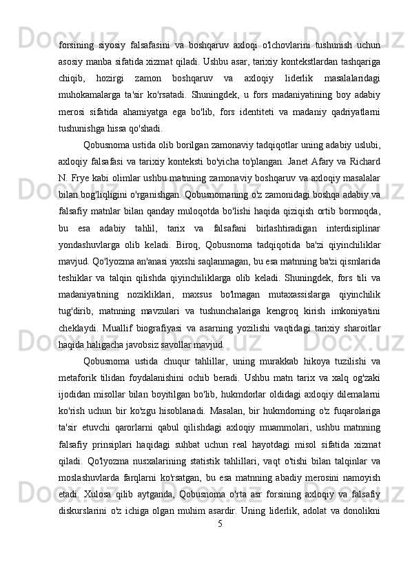 forsining   siyosiy   falsafasini   va   boshqaruv   axloqi   o'lchovlarini   tushunish   uchun
asosiy manba sifatida xizmat qiladi. Ushbu asar, tarixiy kontekstlardan tashqariga
chiqib,   hozirgi   zamon   boshqaruv   va   axloqiy   liderlik   masalalaridagi
muhokamalarga   ta'sir   ko'rsatadi.   Shuningdek,   u   fors   madaniyatining   boy   adabiy
merosi   sifatida   ahamiyatga   ega   bo'lib,   fors   identiteti   va   madaniy   qadriyatlarni
tushunishga hissa qo'shadi.
Qobusnoma ustida olib borilgan zamonaviy tadqiqotlar uning adabiy uslubi,
axloqiy  falsafasi   va   tarixiy   konteksti   bo'yicha   to'plangan.   Janet   Afary   va   Richard
N. Frye kabi  olimlar  ushbu matnning zamonaviy boshqaruv va axloqiy masalalar
bilan bog'liqligini o'rganishgan. Qobusnomaning o'z zamonidagi boshqa adabiy va
falsafiy   matnlar   bilan   qanday   muloqotda   bo'lishi   haqida   qiziqish   ortib   bormoqda,
bu   esa   adabiy   tahlil,   tarix   va   falsafani   birlashtiradigan   interdisiplinar
yondashuvlarga   olib   keladi.   Biroq,   Qobusnoma   tadqiqotida   ba'zi   qiyinchiliklar
mavjud. Qo'lyozma an'anasi yaxshi saqlanmagan, bu esa matnning ba'zi qismlarida
teshiklar   va   talqin   qilishda   qiyinchiliklarga   olib   keladi.   Shuningdek,   fors   tili   va
madaniyatining   nozikliklari,   maxsus   bo'lmagan   mutaxassislarga   qiyinchilik
tug'dirib,   matnning   mavzulari   va   tushunchalariga   kengroq   kirish   imkoniyatini
cheklaydi.   Muallif   biografiyasi   va   asarning   yozilishi   vaqtidagi   tarixiy   sharoitlar
haqida haligacha javobsiz savollar mavjud.
Qobusnoma   ustida   chuqur   tahlillar,   uning   murakkab   hikoya   tuzilishi   va
metaforik   tilidan   foydalanishini   ochib   beradi.   Ushbu   matn   tarix   va   xalq   og'zaki
ijodidan misollar  bilan  boyitilgan bo'lib,  hukmdorlar  oldidagi  axloqiy dilemalarni
ko'rish   uchun   bir   ko'zgu   hisoblanadi.   Masalan,   bir   hukmdorning   o'z   fuqarolariga
ta'sir   etuvchi   qarorlarni   qabul   qilishdagi   axloqiy   muammolari,   ushbu   matnning
falsafiy   prinsiplari   haqidagi   suhbat   uchun   real   hayotdagi   misol   sifatida   xizmat
qiladi.   Qo'lyozma   nusxalarining   statistik   tahlillari,   vaqt   o'tishi   bilan   talqinlar   va
moslashuvlarda   farqlarni   ko'rsatgan,   bu   esa   matnning   abadiy   merosini   namoyish
etadi.   Xulosa   qilib   aytganda,   Qobusnoma   o'rta   asr   forsining   axloqiy   va   falsafiy
diskurslarini   o'z   ichiga   olgan   muhim   asardir.   Uning   liderlik,   adolat   va   donolikni
5 