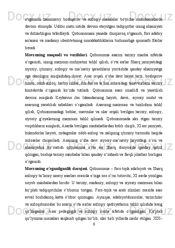 o'rganishi   zamonaviy   boshqaruv   va   axloqiy   masalalar   bo'yicha   muhokamalarda
davom etmoqda. Ushbu matn ustida davom etayotgan tadqiqotlar uning ahamiyati
va dolzarbligini ta'kidlaydi. Qobusnomani yanada chuqurroq o'rganish, fors adabiy
an'anasi  va madaniy identitetining murakkabliklarini  tushunishga  qimmatli  fikrlar
beradi.
Mavzuning   maqsadi   va   vazifalari.   Qobusnoma   asarini   tarixiy   manba   sifatida
o‘rganish,   uning   mazmun-mohiyatini   tahlil   qilish,   o‘rta   asrlar   Sharq   jamiyatidagi
siyosiy,   ijtimoiy,   axloqiy   va   ma’naviy   qarashlarni   yoritishda   qanday   ahamiyatga
ega   ekanligini   aniqlashdan   iborat.   Asar   orqali   o‘sha   davr   hayot   tarzi,   boshqaruv
tizimi, odob-axloq, harbiy ishlar, ilm-fan va ta’lim sohasidagi tasavvurlarni tarixiy
kontekstda   o‘rganish   ko‘zda   tutiladi .   Qobusnoma   asari   muallifi   va   yaratilish
davrini   aniqlash   Keykavus   ibn   Iskandarning   hayoti,   davri,   siyosiy   muhit   va
asarning   yaratilish   sabablari   o‘rganiladi.   Asarning   mazmuni   va   tuzilishini   tahlil
qilish,   Qobusnomadagi   boblar,   mavzular   va   ular   orqali   berilgan   tarixiy,   axloqiy,
siyosiy   g‘oyalarning   mazmuni   tahlil   qilinadi.   Qobusnomada   aks   etgan   tarixiy
voqeliklarni aniqlash, Asarda berilgan maslahatlardan kelib chiqib, XI asr jamiyati,
hukmdorlar   hayoti,   zodagonlar   odob-axloqi   va  xalqning   ijtimoiy   turmushi   haqida
xulosalar   chiqariladi.   Asarning   o‘sha   davr   siyosiy-ma’naviy   hayotdagi   o‘rni   va
ahamiyatini   ko‘rsatish   qobusnoma   o‘rta   asr   Sharq   dunyosida   qanday   qabul
qilingan, boshqa tarixiy manbalar bilan qanday o‘xshash va farqli jihatlari borligini
o‘rganish. 
Mavzuning o’rganilganlik darajasi.   Qobusnoma – fors-tojik adabiyoti va Sharq
axloqiy-ta’limiy nasriy asarlari orasida o‘ziga xos o‘rin tutuvchi, XI asrda yozilgan
noyob manbalardan biridir. U tarixiy, madaniy, axloqiy va siyosiy mazmuni bilan
ko‘plab   tadqiqotchilar   e’tiborini   tortgan.   Fors-tojik   va   arab   olimlari   orasida   asar
avval   boshdanoq   katta   e’tibor   qozongan.   Ayniqsa,   adabiyotshunoslar,   tarixchilar
va axloqshunoslar  bu asarni o‘rta asrlar axloqiy qadriyatlarini tahlil qilishda keng
qo‘llaganlar.   Asar   pedagogik   va   axloqiy   risola   sifatida   o‘rganilgan.   Ko‘plab
qo‘lyozma   nusxalari saqlanib qolgan bo‘lib,   ular turli yillarda nashr etilgan. XIX–
6 