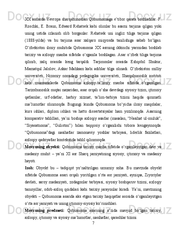 XX asrlarda Yevropa sharqshunoslari  Qobusnomaga e’tibor qarata boshladilar. F.
Roschki,   E.   Braun,   Edward   Rehatsek   kabi   olimlar   bu   asarni   tarjima   qilgan   yoki
uning   ustida   izlanish   olib   borganlar.   Rehatsek   uni   ingliz   tiliga   tarjima   qilgan
(1888-yilda)   va   bu   tarjima   asar   xalqaro   miqyosda   tanilishiga   sabab   bo‘lgan.
O‘zbekiston   ilmiy   muhitida   Qobusnoma   XX   asrning   ikkinchi   yarmidan   boshlab
tarixiy   va   axloqiy   manba   sifatida   o‘rganila   boshlagan.   Asar   o‘zbek   tiliga   tarjima
qilinib,   xalq   orasida   keng   tarqaldi.   Tarjimonlar   orasida   Eshqobil   Shukur,
Mamatqul   Jalolov,   Askar   Mahkam   kabi   adiblar   tilga   olinadi.   O‘zbekiston   milliy
universiteti,   Nizomiy   nomidagi   pedagogika   universiteti,   Sharqshunoslik   instituti
kabi   muassasalarda   Qobusnoma   axloqiy-ta’limiy   manba   sifatida   o‘rganilgan.
Tarixshunoslik nuqtai nazaridan, asar orqali o‘sha davrdagi siyosiy tizim, ijtimoiy
qatlamlar,   urf-odatlar,   harbiy   xizmat,   ta’lim-tarbiya   tizimi   haqida   qimmatli
ma’lumotlar   olinmoqda.   Bugungi   kunda   Qobusnoma   bo‘yicha   ilmiy   maqolalar,
kurs   ishlari,   diplom   ishlari   va   hatto   dissertatsiyalar   ham   yozilmoqda.   Asarning
komparativ   tahlillari,   ya’ni   boshqa   axloqiy   asarlar   (masalan,   “Nasihat   ul-muluk”,
“Siyasatnoma”,   “Guliston”)   bilan   taqqosiy   o‘rganilishi   tobora   kengaymoqda.
“Qobusnoma”dagi   nasihatlar   zamonaviy   yoshlar   tarbiyasi,   liderlik   fazilatlari,
axloqiy qadriyatlar kontekstida tahlil qilinmoqda. 
Mavzuning   obyekti:   Qobusnoma   tarixiy   manba   sifatida   o‘rganilayotgan   davr   va
madaniy   muhit   –   ya’ni   XI   asr   Sharq   jamiyatining   siyosiy,   ijtimoiy   va   madaniy
hayoti.
Izoh:   Obyekt   bu   –   tadqiqot   yo‘naltirilgan   umumiy   soha.   Bu   mavzuda   obyekt
sifatida   Qobusnoma   asari   orqali   yoritilgan   o‘rta   asr   jamiyati,   ayniqsa,   Ziyoriylar
davlati,  saroy  madaniyati,  zodagonlar  tarbiyasi,  siyosiy  boshqaruv   tizimi,  axloqiy
tamoyillar,   odob-axloq   qoidalari   kabi   tarixiy   jarayonlar   kiradi.   Ya’ni,   mavzuning
obyekti – Qobusnoma asarida aks etgan tarixiy haqiqatlar asosida o‘rganilayotgan
o‘rta asr jamiyati va uning ijtimoiy-siyosiy ko‘rinishlari.
Mavzuning   predmeti:   Qobusnoma   asarining   o‘zida   mavjud   bo‘lgan   tarixiy,
axloqiy, ijtimoiy va siyosiy ma’lumotlar, nasihatlar, qarashlar tizimi.  
7 