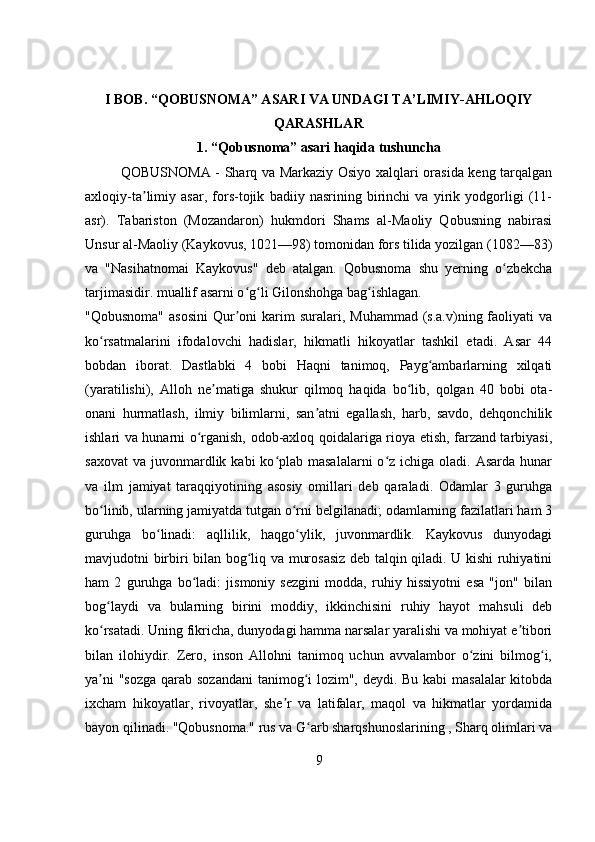 I BOB. “QOBUSNOMA” ASARI VA UNDAGI TA’LIMIY-AHLOQIY
QARASHLAR
1. “Qobusnoma” asari haqida tushuncha
QOBUSNOMA - Sharq va Markaziy Osiyo xalqlari orasida keng tarqalgan
axloqiy-ta limiy   asar,   fors-tojik   badiiy   nasrining   birinchi   va   yirik   yodgorligi   (11-ʼ
asr).   Tabariston   (Mozandaron)   hukmdori   Shams   al-Maoliy   Qobusning   nabirasi
Unsur al-Maoliy (Kaykovus, 1021—98) tomonidan fors tilida yozilgan (1082—83)
va   "Nasihatnomai   Kaykovus"   deb   atalgan.   Qobusnoma   shu   yerning   o zbekcha	
ʻ
tarjimasidir. muallif asarni o g li Gilonshohga bag ishlagan.	
ʻ ʻ ʻ
"Qobusnoma"  asosini   Qur oni  karim   suralari,  Muhammad  (s.a.v)ning faoliyati  va
ʼ
ko rsatmalarini   ifodalovchi   hadislar,   hikmatli   hikoyatlar   tashkil   etadi.   Asar   44	
ʻ
bobdan   iborat.   Dastlabki   4   bobi   Haqni   tanimoq,   Payg ambarlarning   xilqati	
ʻ
(yaratilishi),   Alloh   ne matiga   shukur   qilmoq   haqida   bo lib,   qolgan   40   bobi   ota-	
ʼ ʻ
onani   hurmatlash,   ilmiy   bilimlarni,   san atni   egallash,   harb,   savdo,   dehqonchilik	
ʼ
ishlari va hunarni o rganish, odob-axloq qoidalariga rioya etish, farzand tarbiyasi,	
ʻ
saxovat  va  juvonmardlik  kabi  ko plab masalalarni  o z  ichiga oladi.  Asarda  hunar	
ʻ ʻ
va   ilm   jamiyat   taraqqiyotining   asosiy   omillari   deb   qaraladi.   Odamlar   3   guruhga
bo linib, ularning jamiyatda tutgan o rni belgilanadi; odamlarning fazilatlari ham 3	
ʻ ʻ
guruhga   bo linadi:   aqllilik,   haqgo ylik,   juvonmardlik.   Kaykovus   dunyodagi	
ʻ ʻ
mavjudotni birbiri bilan bog liq va murosasiz deb talqin qiladi. U kishi ruhiyatini	
ʻ
ham   2   guruhga   bo ladi:   jismoniy   sezgini   modda,   ruhiy   hissiyotni   esa   "jon"   bilan	
ʻ
bog laydi   va   bularning   birini   moddiy,   ikkinchisini   ruhiy   hayot   mahsuli   deb	
ʻ
ko rsatadi. Uning fikricha, dunyodagi hamma narsalar yaralishi va mohiyat e tibori
ʻ ʼ
bilan   ilohiydir.   Zero,   inson   Allohni   tanimoq   uchun   avvalambor   o zini   bilmog i,	
ʻ ʻ
ya ni  "sozga  qarab sozandani  tanimog i lozim", deydi. Bu kabi  masalalar  kitobda	
ʼ ʻ
ixcham   hikoyatlar,   rivoyatlar,   she r   va   latifalar,   maqol   va   hikmatlar   yordamida	
ʼ
bayon qilinadi. "Qobusnoma." rus va G arb sharqshunoslarining , Sharq olimlari va	
ʻ
9 