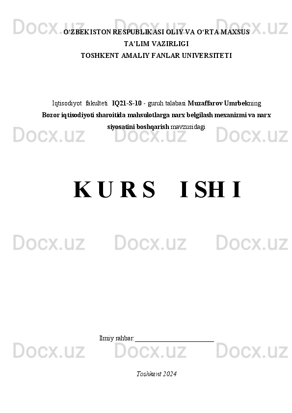 O‘ZBEKISTON RESPUBLIKASI OLIY VA O‘RTA MAXSUS
TA’LIM VAZIRLIGI
TOSHKENT AMALIY FANLAR UNIVERSITETI
Iqtisodiyot  fakulteti   IQ21-S-10  - guruh talabasi  Muzaffarov Umrbek ning
Bozor iqtisodiyoti sharoitida mahsulotlarga narx belgilash mexanizmi va narx
siyosatini boshqarish   mavzusidagi
K U R S    I SH I
Ilmiy rahbar:_______________________
Toshkent 2024 