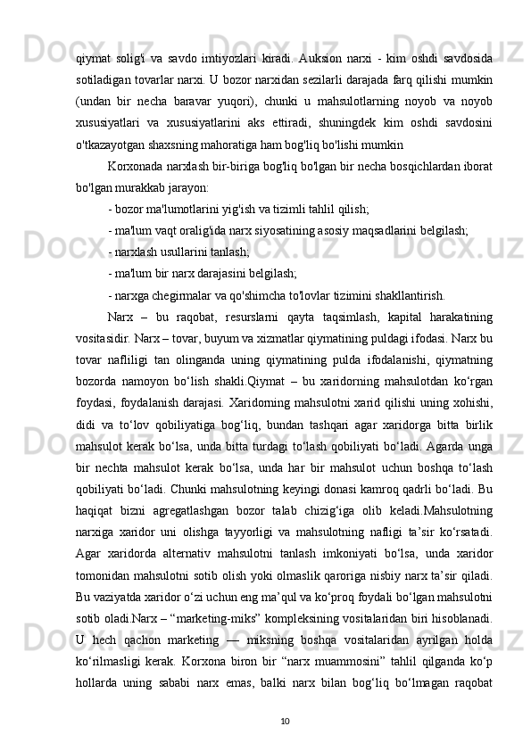 qiymat   solig'i   va   savdo   imtiyozlari   kiradi.   Auksion   narxi   -   kim   oshdi   savdosida
sotiladigan tovarlar narxi. U bozor narxidan sezilarli darajada farq qilishi mumkin
(undan   bir   necha   baravar   yuqori),   chunki   u   mahsulotlarning   noyob   va   noyob
xususiyatlari   va   xususiyatlarini   aks   ettiradi,   shuningdek   kim   oshdi   savdosini
o'tkazayotgan shaxsning mahoratiga ham bog'liq bo'lishi mumkin
Korxonada narxlash bir-biriga bog'liq bo'lgan bir necha bosqichlardan iborat
bo'lgan murakkab jarayon:
- bozor ma'lumotlarini yig'ish va tizimli tahlil qilish;
- ma'lum vaqt oralig'ida narx siyosatining asosiy maqsadlarini belgilash;
- narxlash usullarini tanlash;
- ma'lum bir narx darajasini belgilash;
- narxga chegirmalar va qo'shimcha to'lovlar tizimini shakllantirish.
Narx   –   bu   raqobat,   resurslarni   qayta   taqsimlash,   kapital   harakatining
vositasidir. Narx – tovar, buyum va xizmatlar qiymatining puldagi ifodasi. Narx bu
tovar   nafliligi   tan   olinganda   uning   qiymatining   pulda   ifodalanishi,   qiymatning
bozorda   namoyon   bo‘lish   shakli.Qiymat   –   bu   xaridorning   mahsulotdan   ko‘rgan
foydasi,  foydalanish  darajasi.  Xaridorning  mahsulotni   xarid  qilishi   uning  xohishi,
didi   va   to‘lov   qobiliyatiga   bog‘liq,   bundan   tashqari   agar   xaridorga   bitta   birlik
mahsulot   kerak   bo‘lsa,   unda   bitta   turdagi   to‘lash   qobiliyati   bo‘ladi.   Agarda   unga
bir   nechta   mahsulot   kerak   bo‘lsa,   unda   har   bir   mahsulot   uchun   boshqa   to‘lash
qobiliyati bo‘ladi. Chunki mahsulotning keyingi donasi kamroq qadrli bo‘ladi. Bu
haqiqat   bizni   agregatlashgan   bozor   talab   chizig‘iga   olib   keladi.Mahsulotning
narxiga   xaridor   uni   olishga   tayyorligi   va   mahsulotning   nafligi   ta’sir   ko‘rsatadi.
Agar   xaridorda   alternativ   mahsulotni   tanlash   imkoniyati   bo‘lsa,   unda   xaridor
tomonidan mahsulotni  sotib olish yoki olmaslik qaroriga nisbiy narx ta’sir  qiladi.
Bu vaziyatda xaridor o‘zi uchun eng ma’qul va ko‘proq foydali bo‘lgan mahsulotni
sotib oladi.Narx – “marketing-miks” kompleksining vositalaridan biri hisoblanadi.
U   hech   qachon   marketing   —   miksning   boshqa   vositalaridan   ayrilgan   holda
ko‘rilmasligi   kerak.   Korxona   biron   bir   “narx   muammosini”   tahlil   qilganda   ko‘p
hollarda   uning   sababi   narx   emas,   balki   narx   bilan   bog‘liq   bo‘lmagan   raqobat
10