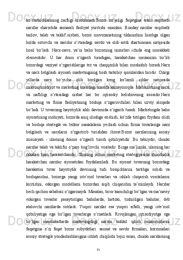 ko‘rsatkichlarining   zaifligi   hisoblanadi.Bozor   xo‘jaligi   faqatgina   erkin   raqobatli
narxlar   sharoitida   samarali   faoliyat   yuritishi   mumkin.   Bunday   narxlar   raqobatli
tanlov,   talab   va   taklif   nisbati,   bozor   muvozanatining   tiklanishini   hisobga   olgan
holda   sotuvchi   va   xaridor   o‘rtasidagi   savdo   va   oldi-sotdi   shartnomasi   natijasida
hosil   bo‘ladi.   Narx-navo,   ya’ni   baho   bozorning   unsurlari   ichida   eng   murakkab
elementidir.   U   har   doim   o‘zgarib   turadigan,   harakatchan   mexanizm   bo‘lib
bozordagi   vaziyat   o‘zgarishlariga   tez   va   chaqqonlik   bilan   moslashib   boradi.Narx
va narx belgilash siyosati  marketingning bosh tarkibiy qismlaridan biridir. Oxirgi
yillarda   narx   bo‘yicha   olib   borilgan   keng   ko‘lamli   ishlar   natijasida
mikroiqtisodiyot va marketing orasidagi masofa kamaymoqda. Mahsulotning narxi
va   nafliligi   o‘rtasidagi   nisbat   har   bir   iqtisodiy   kelishuvning   asosidir.Narx
marketing   va   firma   faoliyatining   boshqa   o‘zgaruvchilari   bilan   uzviy   aloqada
bo‘ladi. U tovarning hayotiylik sikli davomida o‘zgarib turadi. Marketingda baho
siyosatining mohiyati, bozorda aniq ulushga erishish, ko‘zda tutilgan foydani olish
va   boshqa   strategik   va   tezkor   masalalarni   yechish   uchun   firma   tovarlariga   narx
belgilash   va   narxlarni   o‘zgartirib   turishdan   iborat.Bozor   narxlarining   asosiy
xususiyati   -   ularning   doimo   o‘zgarib   turish   qobiliyatidir.   Bu   tabiiydir,   chunki
narxlar talab va taklifni o‘zaro bog‘lovchi vositadir. Bizga ma’lumki, ularning har
ikkalasi   ham   harakatchandir.   Shuning   uchun   marketing   strategiyasida   shunchalik
harakatchan   narxlar   siyosatidan   foydalaniladi.   Bu   siyosat   tovarning   bozordagi
harakatini   tovar   hayotiylik   davrining   turli   bosqichlarini   tartibga   solish   va
boshqarishni,   bozorga   yangi   iste’mol   tovarlari   va   ishlab   chiqarish   vositalarini
kiritishni,   eskirgan   modellarni   bozordan   siqib   chiqarishni   ta’minlaydi.   Narxlar
hech qachon sababsiz o‘zgarmaydi. Masalan, biror kamchiligi bo‘lgan va ma’naviy
eskirgan   tovarlar   pasaytirilgan   baholarda,   hattoki,   tushirilgan   baholar,   deb
ataluvchi   narxlarda   sotiladi.   Yuqori   narxlar   esa   yuqori   sifatli,   yangi   iste’mol
qobiliyatiga   ega   bo‘lgan   tovarlarga   o‘rnatiladi.   Rivojlangan   iqtisodiyotga   ega
bo‘lgan   mamlakatlarda   marketingdagi   narxni   tashkil   qilish   muammolarini
faqatgina   o‘zi   faqat   bozor   subyektlari:   sanoat   va   savdo   firmalari,   korxonalari
asosiy strategik yondashishlarigina ishlab chiqilishi bejiz emas, chunki narxlarning
11 