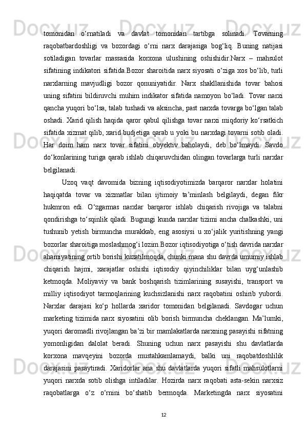 tomonidan   o‘rnatiladi   va   davlat   tomonidan   tartibga   solinadi.   Tovarning
raqobatbardoshligi   va   bozordagi   o‘rni   narx   darajasiga   bog‘liq.   Buning   natijasi
sotiladigan   tovarlar   massasida   korxona   ulushining   oshishidir.Narx   –   mahsulot
sifatining indikatori sifatida.Bozor  sharoitida narx siyosati  o‘ziga xos bo‘lib, turli
narxlarning   mavjudligi   bozor   qonuniyatidir.   Narx   shakllanishida   tovar   bahosi
uning   sifatini   bildiruvchi   muhim   indikator   sifatida   namoyon   bo‘ladi.   Tovar   narxi
qancha yuqori bo‘lsa, talab tushadi va aksincha, past narxda tovarga bo‘lgan talab
oshadi.   Xarid  qilish   haqida   qaror   qabul   qilishga   tovar   narxi   miqdoriy  ko‘rsatkich
sifatida xizmat qilib, xarid budjetiga qarab u yoki bu narxdagi tovarni sotib oladi.
Har   doim   ham   narx   tovar   sifatini   obyektiv   baholaydi,   deb   bo‘lmaydi.   Savdo
do‘konlarining turiga qarab ishlab  chiqaruvchidan olingan tovarlarga turli  narxlar
belgilanadi.
Uzoq   vaqt   davomida   bizning   iqtisodiyotimizda   barqaror   narxlar   holatini
haqiqatda   tovar   va   xizmatlar   bilan   ijtimoiy   ta’minlash   belgilaydi,   degan   fikr
hukmron   edi.   O‘zgarmas   narxlar   barqaror   ishlab   chiqarish   rivojiga   va   talabni
qondirishga to‘sqinlik qiladi. Bugungi  kunda narxlar tizimi  ancha chalkashki, uni
tushunib   yetish   birmuncha   murakkab,   eng   asosiysi   u   xo‘jalik   yuritishning   yangi
bozorlar sharoitiga moslashmog‘i lozim.Bozor iqtisodiyotiga o‘tish davrida narxlar
ahamiyatining ortib borishi kuzatilmoqda, chunki mana shu davrda umumiy ishlab
chiqarish   hajmi,   xarajatlar   oshishi   iqtisodiy   qiyinchiliklar   bilan   uyg‘unlashib
ketmoqda.   Moliyaviy   va   bank   boshqarish   tizimlarining   susayishi,   transport   va
milliy   iqtisodiyot   tarmoqlarining   kuchsizlanishi   narx   raqobatini   oshirib   yubordi.
Narxlar   darajasi   ko‘p   hollarda   xaridor   tomonidan   belgilanadi.   Savdogar   uchun
marketing   tizimida   narx   siyosatini   olib   borish   birmuncha   cheklangan.   Ma’lumki,
yuqori daromadli rivojlangan ba’zi bir mamlakatlarda narxning pasayishi sifatning
yomonligidan   dalolat   beradi.   Shuning   uchun   narx   pasayishi   shu   davlatlarda
korxona   mavqeyini   bozorda   mustahkamlamaydi,   balki   uni   raqobatdoshlilik
darajasini   pasaytiradi.   Xaridorlar   ana   shu   davlatlarda   yuqori   sifatli   mahsulotlarni
yuqori   narxda   sotib   olishga   intiladilar.   Hozirda   narx   raqobati   asta-sekin   narxsiz
raqobatlarga   o‘z   o‘rnini   bo‘shatib   bermoqda.   Marketingda   narx   siyosatini
12