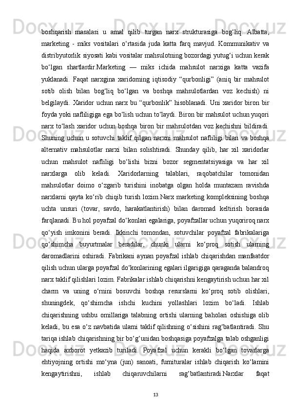 boshqarish   masalasi   u   amal   qilib   turgan   narx   strukturasiga   bog‘liq.   Albatta,
marketing   -   miks   vositalari   o‘rtasida   juda   katta   farq   mavjud.   Kommunikativ   va
distribyutorlik siyosati kabi vositalar mahsulotning bozordagi yutug‘i uchun kerak
bo‘lgan   shartlardir.Marketing   —   miks   ichida   mahsulot   narxiga   katta   vazifa
yuklanadi.   Faqat   narxgina   xaridorning   iqtisodiy   “qurbonligi”   (aniq   bir   mahsulot
sotib   olish   bilan   bog‘liq   bo‘lgan   va   boshqa   mahsulotlardan   voz   kechish)   ni
belgilaydi.  Xaridor  uchun  narx  bu  “qurbonlik”  hisoblanadi.  Uni  xaridor   biron  bir
foyda yoki nafliligiga ega bo‘lish uchun to‘laydi. Biron bir mahsulot uchun yuqori
narx to‘lash  xaridor uchun boshqa biron bir mahsulotdan voz kechishni  bildiradi.
Shuning  uchun   u  sotuvchi   taklif   qilgan   narxni   mahsulot   nafliligi   bilan   va   boshqa
alternativ   mahsulotlar   narxi   bilan   solishtiradi.   Shunday   qilib,   har   xil   xaridorlar
uchun   mahsulot   nafliligi   bo‘lishi   bizni   bozor   segmentatsiyasiga   va   har   xil
narxlarga   olib   keladi.   Xaridorlarning   talablari,   raqobatchilar   tomonidan
mahsulotlar   doimo   o‘zgarib   turishini   inobatga   olgan   holda   muntazam   ravishda
narxlarni   qayta   ko‘rib   chiqib   turish   lozim.Narx   marketing   kompleksining   boshqa
uchta   unsuri   (tovar,   savdo,   harakatlantirish)   bilan   daromad   keltirish   borasida
farqlanadi. Bu hol poyafzal do‘konlari egalariga, poyafzallar uchun yuqoriroq narx
qo‘yish   imkonini   beradi.   Ikkinchi   tomondan,   sotuvchilar   poyafzal   fabrikalariga
qo‘shimcha   buyurtmalar   beradilar,   chunki   ularni   ko‘proq   sotish   ularning
daromadlarini   oshiradi.   Fabrikani   aynan   poyafzal   ishlab   chiqarishdan   manfaatdor
qilish uchun ularga poyafzal do‘konlarining egalari ilgarigiga qaraganda balandroq
narx taklif qilishlari lozim. Fabrikalar ishlab chiqarishni kengaytirish uchun har xil
charm   va   uning   o‘rnini   bosuvchi   boshqa   resurslarni   ko‘proq   sotib   olishlari,
shuningdek,   qo‘shimcha   ishchi   kuchini   yollashlari   lozim   bo‘ladi.   Ishlab
chiqarishning   ushbu   omillariga   talabning   ortishi   ularning   baholari   oshishiga   olib
keladi, bu esa o‘z navbatida ularni taklif qilishning o‘sishini rag‘batlantiradi. Shu
tariqa ishlab chiqarishning bir bo‘g‘unidan boshqasiga poyafzalga talab oshganligi
haqida   axborot   yetkazib   turiladi.   Poyafzal   uchun   kerakli   bo‘lgan   tovarlarga
ehtiyojning   ortishi   mo‘yna   (jun)   sanoati,   furnituralar   ishlab   chiqarish   ko‘lamini
kengaytirishni,   ishlab   chiqaruvchilarni   rag‘batlantiradi.Narxlar   faqat
13