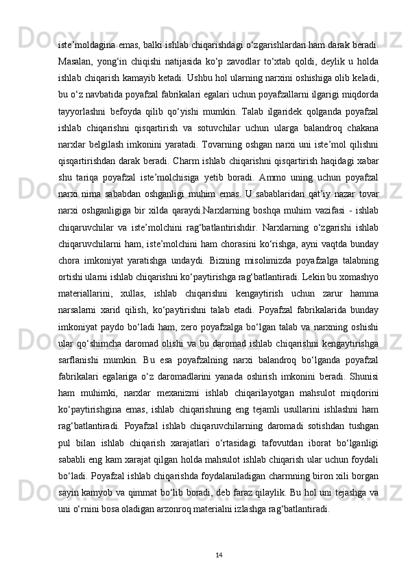 iste’moldagina emas, balki ishlab chiqarishdagi o‘zgarishlardan ham darak beradi.
Masalan,   yong‘in   chiqishi   natijasida   ko‘p   zavodlar   to‘xtab   qoldi,   deylik   u   holda
ishlab chiqarish kamayib ketadi. Ushbu hol ularning narxini oshishiga olib keladi,
bu o‘z navbatida poyafzal fabrikalari egalari uchun poyafzallarni ilgarigi miqdorda
tayyorlashni   befoyda   qilib   qo‘yishi   mumkin.   Talab   ilgaridek   qolganda   poyafzal
ishlab   chiqarishni   qisqartirish   va   sotuvchilar   uchun   ularga   balandroq   chakana
narxlar   belgilash   imkonini   yaratadi.  Tovarning  oshgan   narxi   uni   iste’mol   qilishni
qisqartirishdan darak beradi. Charm  ishlab chiqarishni qisqartirish haqidagi  xabar
shu   tariqa   poyafzal   iste’molchisiga   yetib   boradi.   Ammo   uning   uchun   poyafzal
narxi   nima   sababdan   oshganligi   muhim   emas.   U   sabablaridan   qat’iy   nazar   tovar
narxi   oshganligiga   bir   xilda   qaraydi.Narxlarning   boshqa   muhim   vazifasi   -   ishlab
chiqaruvchilar   va   iste’molchini   rag‘batlantirishdir.   Narxlarning   o‘zgarishi   ishlab
chiqaruvchilarni  ham,  iste’molchini  ham  chorasini   ko‘rishga,  ayni  vaqtda   bunday
chora   imkoniyat   yaratishga   undaydi.   Bizning   misolimizda   poyafzalga   talabning
ortishi ularni ishlab chiqarishni ko‘paytirishga rag‘batlantiradi. Lekin bu xomashyo
materiallarini,   xullas,   ishlab   chiqarishni   kengaytirish   uchun   zarur   hamma
narsalarni   xarid   qilish,   ko‘paytirishni   talab   etadi.   Poyafzal   fabrikalarida   bunday
imkoniyat   paydo   bo‘ladi   ham,   zero   poyafzalga   bo‘lgan   talab   va   narxning   oshishi
ular   qo‘shimcha   daromad   olishi   va   bu   daromad   ishlab   chiqarishni   kengaytirishga
sarflanishi   mumkin.   Bu   esa   poyafzalning   narxi   balandroq   bo‘lganda   poyafzal
fabrikalari   egalariga   o‘z   daromadlarini   yanada   oshirish   imkonini   beradi.   Shunisi
ham   muhimki,   narxlar   mexanizmi   ishlab   chiqarilayotgan   mahsulot   miqdorini
ko‘paytirishgina   emas,   ishlab   chiqarishning   eng   tejamli   usullarini   ishlashni   ham
rag‘batlantiradi.   Poyafzal   ishlab   chiqaruvchilarning   daromadi   sotishdan   tushgan
pul   bilan   ishlab   chiqarish   xarajatlari   o‘rtasidagi   tafovutdan   iborat   bo‘lganligi
sababli eng kam xarajat qilgan holda mahsulot ishlab chiqarish ular uchun foydali
bo‘ladi. Poyafzal ishlab chiqarishda foydalaniladigan charmning biron xili borgan
sayin kamyob va qimmat bo‘lib boradi, deb faraz qilaylik. Bu hol uni tejashga va
uni o‘rnini bosa oladigan arzonroq materialni izlashga rag‘batlantiradi.
14 