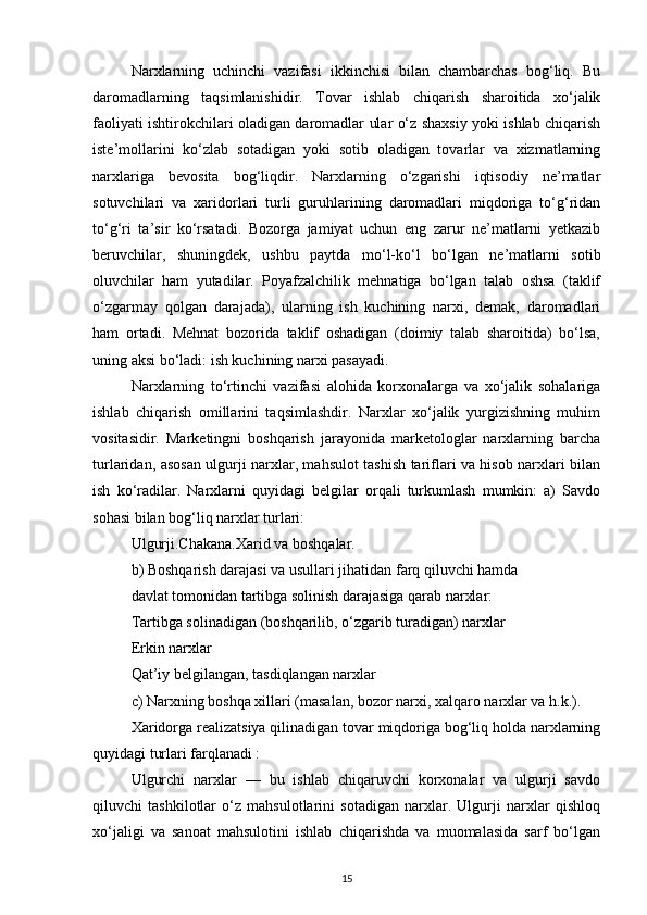 Narxlarning   uchinchi   vazifasi   ikkinchisi   bilan   chambarchas   bog‘liq.   Bu
daromadlarning   taqsimlanishidir.   Tovar   ishlab   chiqarish   sharoitida   xo‘jalik
faoliyati ishtirokchilari oladigan daromadlar ular o‘z shaxsiy yoki ishlab chiqarish
iste’mollarini   ko‘zlab   sotadigan   yoki   sotib   oladigan   tovarlar   va   xizmatlarning
narxlariga   bevosita   bog‘liqdir.   Narxlarning   o‘zgarishi   iqtisodiy   ne’matlar
sotuvchilari   va   xaridorlari   turli   guruhlarining   daromadlari   miqdoriga   to‘g‘ridan
to‘g‘ri   ta’sir   ko‘rsatadi.   Bozorga   jamiyat   uchun   eng   zarur   ne’matlarni   yetkazib
beruvchilar,   shuningdek,   ushbu   paytda   mo‘l-ko‘l   bo‘lgan   ne’matlarni   sotib
oluvchilar   ham   yutadilar.   Poyafzalchilik   mehnatiga   bo‘lgan   talab   oshsa   (taklif
o‘zgarmay   qolgan   darajada),   ularning   ish   kuchining   narxi,   demak,   daromadlari
ham   ortadi.   Mehnat   bozorida   taklif   oshadigan   (doimiy   talab   sharoitida)   bo‘lsa,
uning aksi bo‘ladi: ish kuchining narxi pasayadi.
Narxlarning   to‘rtinchi   vazifasi   alohida   korxonalarga   va   xo‘jalik   sohalariga
ishlab   chiqarish   omillarini   taqsimlashdir.   Narxlar   xo‘jalik   yurgizishning   muhim
vositasidir.   Marketingni   boshqarish   jarayonida   marketologlar   narxlarning   barcha
turlaridan, asosan ulgurji narxlar, mahsulot tashish tariflari va hisob narxlari bilan
ish   ko‘radilar.   Narxlarni   quyidagi   belgilar   orqali   turkumlash   mumkin:   a)   Savdo
sohasi bilan bog‘liq narxlar turlari:
Ulgurji.Chakana.Xarid va boshqalar.
b) Boshqarish darajasi va usullari jihatidan farq qiluvchi hamda
davlat tomonidan tartibga solinish darajasiga qarab narxlar:
Tartibga solinadigan (boshqarilib, o‘zgarib turadigan) narxlar
Erkin narxlar
Qat’iy belgilangan, tasdiqlangan narxlar
c) Narxning boshqa xillari (masalan, bozor narxi, xalqaro narxlar va h.k.).
Xaridorga realizatsiya qilinadigan tovar miqdoriga bog‘liq holda narxlarning
quyidagi turlari farqlanadi :
Ulgurchi   narxlar   —   bu   ishlab   chiqaruvchi   korxonalar   va   ulgurji   savdo
qiluvchi   tashkilotlar   o‘z   mahsulotlarini   sotadigan   narxlar.   Ulgurji   narxlar   qishloq
xo‘jaligi   va   sanoat   mahsulotini   ishlab   chiqarishda   va   muomalasida   sarf   bo‘lgan
15 