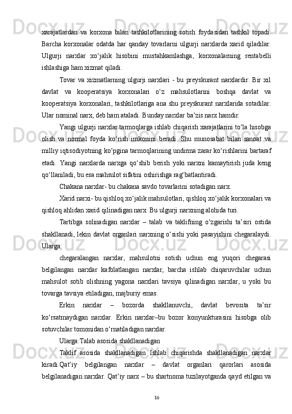 xarajatlardan   va   korxona   bilan   tashkilotlarining   sotish   foydasidan   tashkil   topadi.
Barcha   korxonalar   odatda   har   qanday   tovarlarni   ulgurji   narxlarda   xarid   qiladilar.
Ulgurji   narxlar   xo‘jalik   hisobini   mustahkamlashga,   korxonalarning   rentabelli
ishlashiga ham xizmat qiladi.
Tovar   va  xizmatlarning  ulgurji   narxlari   -   bu   preyskurant   narxlardir.  Bir   xil
davlat   va   kooperatsiya   korxonalari   o‘z   mahsulotlarini   boshqa   davlat   va
kooperatsiya korxonalari, tashkilotlariga  ana shu preyskurant  narxlarida sotadilar.
Ular nominal narx, deb ham ataladi. Bunday narxlar ba’zis narx hamdir.
Yangi ulgurji narxlar tarmoqlarga ishlab chiqarish xarajatlarini to‘la hisobga
olish   va   normal   foyda   ko‘rish   imkonini   beradi.   Shu   munosabat   bilan   sanoat   va
milliy iqtisodiyotning ko‘pgina tarmoqlarining undirma zarar ko‘rishlarini bartaraf
etadi.   Yangi   narxlarda   narxga   qo‘shib   berish   yoki   narxni   kamaytirish   juda   keng
qo‘llaniladi, bu esa mahsulot sifatini oshirishga rag‘batlantiradi.
Chakana narxlar- bu chakana savdo tovarlarini sotadigan narx.
Xarid narxi- bu qishloq xo‘jalik mahsulotlari, qishloq xo‘jalik korxonalari va
qishloq ahlidan xarid qilinadigan narx. Bu ulgurji narxning alohida turi.
Tartibga   solinadigan   narxlar   –   talab   va   taklifning   o‘zgarishi   ta’siri   ostida
shakllanadi, lekin davlat organlari narxning o‘sishi  yoki pasayishini  chegaralaydi.
Ularga:
chegaralangan   narxlar,   mahsulotni   sotish   uchun   eng   yuqori   chegarasi
belgilangan   narxlar   kafolatlangan   narxlar,   barcha   ishlab   chiqaruvchilar   uchun
mahsulot   sotib   olishning   yagona   narxlari   tavsiya   qilinadigan   narxlar,   u   yoki   bu
tovarga tavsiya etiladigan, majburiy emas.
Erkin   narxlar   –   bozorda   shakllanuvchi,   davlat   bevosita   ta’sir
ko‘rsatmaydigan   narxlar.   Erkin   narxlar–bu   bozor   konyunkturasini   hisobga   olib
sotuvchilar tomonidan o‘rnatiladigan narxlar.
Ularga:Talab asosida shakllanadigan
Taklif   asosida   shakllanadigan   Ishlab   chiqarishda   shakllanadigan   narxlar
kiradi.Qat’iy   belgilangan   narxlar   –   davlat   organlari   qarorlari   asosida
belgilanadigan narxlar. Qat’iy narx – bu shartnoma tuzilayotganda qayd etilgan va
16 