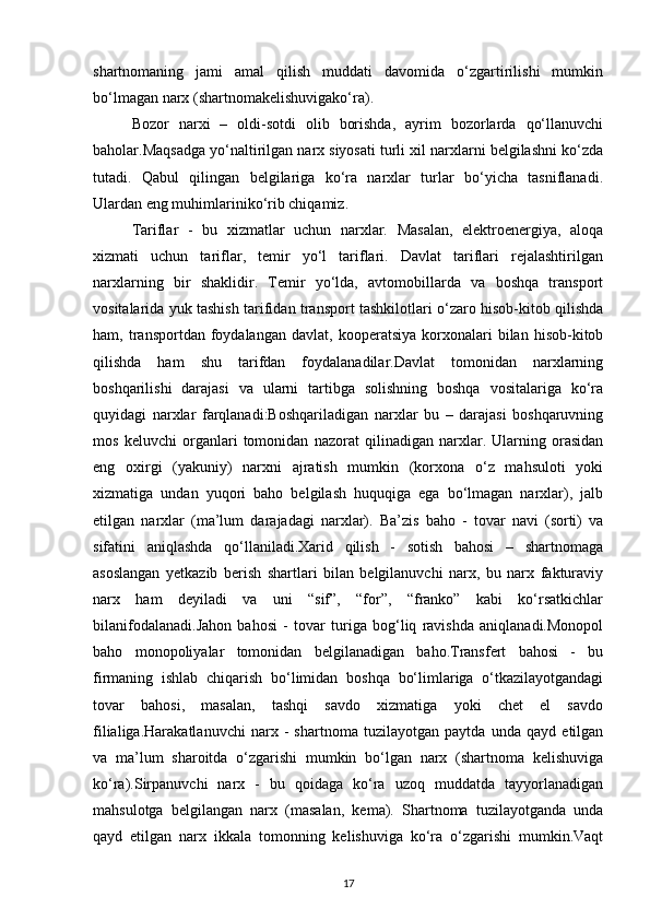 shartnomaning   jami   amal   qilish   muddati   davomida   o‘zgartirilishi   mumkin
bo‘lmagan narx (shartnomakelishuvigako‘ra).
Bozor   narxi   –   oldi-sotdi   olib   borishda,   ayrim   bozorlarda   qo‘llanuvchi
baholar.Maqsadga yo‘naltirilgan narx siyosati turli xil narxlarni belgilashni ko‘zda
tutadi.   Qabul   qilingan   belgilariga   ko‘ra   narxlar   turlar   bo‘yicha   tasniflanadi.
Ulardan eng muhimlariniko‘rib chiqamiz.
Tariflar   -   bu   xizmatlar   uchun   narxlar.   Masalan,   elektroenergiya,   aloqa
xizmati   uchun   tariflar,   temir   yo‘l   tariflari.   Davlat   tariflari   rejalashtirilgan
narxlarning   bir   shaklidir.   Temir   yo‘lda,   avtomobillarda   va   boshqa   transport
vositalarida yuk tashish tarifidan transport tashkilotlari o‘zaro hisob-kitob qilishda
ham,  transportdan   foydalangan   davlat,   kooperatsiya   korxonalari   bilan   hisob-kitob
qilishda   ham   shu   tarifdan   foydalanadilar.Davlat   tomonidan   narxlarning
boshqarilishi   darajasi   va   ularni   tartibga   solishning   boshqa   vositalariga   ko‘ra
quyidagi   narxlar   farqlanadi:Boshqariladigan   narxlar   bu   –   darajasi   boshqaruvning
mos   keluvchi   organlari   tomonidan   nazorat   qilinadigan   narxlar.   Ularning   orasidan
eng   oxirgi   (yakuniy)   narxni   ajratish   mumkin   (korxona   o‘z   mahsuloti   yoki
xizmatiga   undan   yuqori   baho   belgilash   huquqiga   ega   bo‘lmagan   narxlar),   jalb
etilgan   narxlar   (ma’lum   darajadagi   narxlar).   Ba’zis   baho   -   tovar   navi   (sorti)   va
sifatini   aniqlashda   qo‘llaniladi.Xarid   qilish   -   sotish   bahosi   –   shartnomaga
asoslangan   yetkazib   berish   shartlari   bilan   belgilanuvchi   narx,   bu   narx   fakturaviy
narx   ham   deyiladi   va   uni   “sif”,   “for”,   “franko”   kabi   ko‘rsatkichlar
bilanifodalanadi.Jahon   bahosi   -   tovar   turiga   bog‘liq   ravishda   aniqlanadi.Monopol
baho   monopoliyalar   tomonidan   belgilanadigan   baho.Transfert   bahosi   -   bu
firmaning   ishlab   chiqarish   bo‘limidan   boshqa   bo‘limlariga   o‘tkazilayotgandagi
tovar   bahosi,   masalan,   tashqi   savdo   xizmatiga   yoki   chet   el   savdo
filialiga.Harakatlanuvchi   narx   -   shartnoma   tuzilayotgan   paytda   unda   qayd   etilgan
va   ma’lum   sharoitda   o‘zgarishi   mumkin   bo‘lgan   narx   (shartnoma   kelishuviga
ko‘ra).Sirpanuvchi   narx   -   bu   qoidaga   ko‘ra   uzoq   muddatda   tayyorlanadigan
mahsulotga   belgilangan   narx   (masalan,   kema).   Shartnoma   tuzilayotganda   unda
qayd   etilgan   narx   ikkala   tomonning   kelishuviga   ko‘ra   o‘zgarishi   mumkin.Vaqt
17 