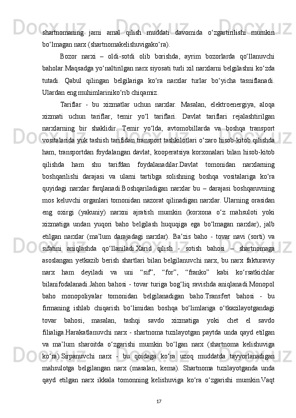 shartnomaning   jami   amal   qilish   muddati   davomida   o‘zgartirilishi   mumkin
bo‘lmagan narx (shartnomakelishuvigako‘ra).
Bozor   narxi   –   oldi-sotdi   olib   borishda,   ayrim   bozorlarda   qo‘llanuvchi
baholar.Maqsadga yo‘naltirilgan narx siyosati turli xil narxlarni belgilashni ko‘zda
tutadi.   Qabul   qilingan   belgilariga   ko‘ra   narxlar   turlar   bo‘yicha   tasniflanadi.
Ulardan eng muhimlariniko‘rib chiqamiz.
Tariflar   -   bu   xizmatlar   uchun   narxlar.   Masalan,   elektroenergiya,   aloqa
xizmati   uchun   tariflar,   temir   yo‘l   tariflari.   Davlat   tariflari   rejalashtirilgan
narxlarning   bir   shaklidir.   Temir   yo‘lda,   avtomobillarda   va   boshqa   transport
vositalarida yuk tashish tarifidan transport tashkilotlari o‘zaro hisob-kitob qilishda
ham,  transportdan   foydalangan   davlat,   kooperatsiya   korxonalari   bilan   hisob-kitob
qilishda   ham   shu   tarifdan   foydalanadilar.Davlat   tomonidan   narxlarning
boshqarilishi   darajasi   va   ularni   tartibga   solishning   boshqa   vositalariga   ko‘ra
quyidagi   narxlar   farqlanadi:Boshqariladigan   narxlar   bu   –   darajasi   boshqaruvning
mos   keluvchi   organlari   tomonidan   nazorat   qilinadigan   narxlar.   Ularning   orasidan
eng   oxirgi   (yakuniy)   narxni   ajratish   mumkin   (korxona   o‘z   mahsuloti   yoki
xizmatiga   undan   yuqori   baho   belgilash   huquqiga   ega   bo‘lmagan   narxlar),   jalb
etilgan   narxlar   (ma’lum   darajadagi   narxlar).   Ba’zis   baho   -   tovar   navi   (sorti)   va
sifatini   aniqlashda   qo‘llaniladi.Xarid   qilish   -   sotish   bahosi   –   shartnomaga
asoslangan   yetkazib   berish   shartlari   bilan   belgilanuvchi   narx,   bu   narx   fakturaviy
narx   ham   deyiladi   va   uni   “sif”,   “for”,   “franko”   kabi   ko‘rsatkichlar
bilanifodalanadi.Jahon   bahosi   -   tovar   turiga   bog‘liq   ravishda   aniqlanadi.Monopol
baho   monopoliyalar   tomonidan   belgilanadigan   baho.Transfert   bahosi   -   bu
firmaning   ishlab   chiqarish   bo‘limidan   boshqa   bo‘limlariga   o‘tkazilayotgandagi
tovar   bahosi,   masalan,   tashqi   savdo   xizmatiga   yoki   chet   el   savdo
filialiga.Harakatlanuvchi   narx   -   shartnoma   tuzilayotgan   paytda   unda   qayd   etilgan
va   ma’lum   sharoitda   o‘zgarishi   mumkin   bo‘lgan   narx   (shartnoma   kelishuviga
ko‘ra).Sirpanuvchi   narx   -   bu   qoidaga   ko‘ra   uzoq   muddatda   tayyorlanadigan
mahsulotga   belgilangan   narx   (masalan,   kema).   Shartnoma   tuzilayotganda   unda
qayd   etilgan   narx   ikkala   tomonning   kelishuviga   ko‘ra   o‘zgarishi   mumkin.Vaqt
17