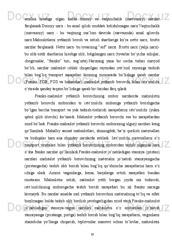 omilini   hisobga   olgan   holda   doimiy   va   vaqtinchalik   (mavsumiy)   narxlar
farqlanadi.Doimiy narx - bu amal  qilish muddati kelishilmagan narx.Vaqtinchalik
(mavsumiy)   narx   -   bu   vaqtning   ma’lum   davrida   (mavsumda)   amal   qiluvchi
narx.Mahsulotlarni   yetkazib   berish   va   sotish   shartlariga   ko‘ra   netto   narx,   brutto
narxlar farqlanadi. Netto narx- bu tovarning “sof” narxi. Brutto narx (yalpi narx)-
bu oldi-sotdi shartlarini hisobga olib, belgilangan narx (tovarlar bo‘yicha soliqlar,
chegirmalar,   “franko”   turi,   sug‘urta).Narxning   yana   bir   necha   turlari   mavjud
bo‘lib,   narxlar   mahsulot   ishlab   chiqarilgan   rayondan   iste’mol   rayoniga   tashish
bilan   bog‘liq   transport   xarajatlari   kimning   zimmasida   bo‘lishiga   qarab   narxlar
(Franko,   FOB,   FOS   va   hokazolar),   mahsulot   yetkazib   beruvchi   bilan   iste’molchi
o‘rtasida qanday taqsim bo‘lishiga qarab bir-biridan farq qiladi.
Franko-mahsulot   yetkazib   beruvchining   ombor   narxlarida   mahsulotni
yetkazib   beruvchi   omboridan   to   iste’molchi   omboriga   yetkazib   berishgacha
bo‘lgan   barcha   transport   va   yuk   tashish-tushirish   xarajatlarini   iste’molchi   (yukni
qabul   qilib   oluvchi)   ko‘taradi.   Mahsulot   yetkazib   beruvchi   esa   bu   xarajatlardan
ozod bo‘ladi. Franko-mahsulot yetkazib beruvchi omborining ulgurji narxlari keng
qo‘llaniladi.   Mahalliy   sanoat   mahsulotlari,   shuningdek,   ba’zi   qurilish   materiallari
va   boshqalar   ham   ana   shunday   narxlarda   sotiladi.   Iste’molchi   materiallarni   o‘z
transport   vositalari   bilan   yetkazib   beruvchining   omboridan   tashib   olganida   ham
o‘sha franko narxlar qo‘llaniladi.Franko-mahsulot jo‘natiladigan stansiya (pristan)
narxlari   mahsulot   yetkazib   beruvchining   materialni   jo‘natish   stansiyasigacha
(pristangacha)   tashib   olib   borish   bilan   bog‘liq   qo‘shimcha   xarajatlarini   ham   o‘z
ichiga   oladi.   Ammo   vagonlarga,   kema,   barjalarga   ortish   xarajatlari   bundan
mustasno.   Mahsulotni   ortish,   mahsulot   yetib   borgan   joyda   uni   tushirish,
iste’molchining   omborigacha   tashib   borish   xarajatlari   bu   xil   franko   narxiga
kirmaydi. Bu narxlar amalda mol yetkazib beruvchini materialning to‘liq va sifati
buzilmagan holda tashib olib borilish javobgarligidan ozod etadi.Franko-mahsulot
jo‘natiladigan   stansiya-vagon   narxlari   mahsulotni   o‘z   omboridan   jo‘natish
stansiyasiga (pristanga, portga) tashib borish bilan bog‘liq xarajatlarni, vagonlarni
shaxobcha   yo‘llarga   chiqarish,   teplovozlar   manevri   uchun   to‘lovlar,   mahsulotni
18 