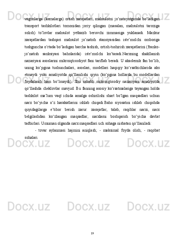 vagonlarga   (kemalarga)   ortish   xarajatlari,   mahsulotni   jo‘natayotganda   bo‘ladigan
transport   tashkilotlari   tomonidan   joriy   qilingan   (masalan,   mahsulotni   taroziga
solish)   to‘lovlar   mahsulot   yetkazib   beruvchi   zimmasiga   yuklanadi.   Mazkur
xarajatlardan   tashqari   mahsulot   jo‘natish   stansiyasidan   iste’molchi   omboriga
tushguncha o‘rtada bo‘ladigan barcha tashish, ortish-tushirish xarajatlarini (franko-
jo‘natish   sanksiyasi   baholarida)   iste’molchi   ko‘taradi.Narxning   shakllanish
nazariyasi  asoslarini  mikroiqtisodiyot  fani tariflab beradi. U akademik fan bo‘lib,
uning   ko‘pgina   tushunchalari,   asoslari,   modellari   haqiqiy   ko‘rsatkichlarida   aks
etmaydi   yoki   amaliyotda   qo‘llanilishi   qiyin   (ko‘pgina   hollarda   bu   modellardan
foydalanib   ham   bo‘lmaydi).   Shu   sababli   mikroiqtisodiy   nazariyani   amaliyotda
qo‘llashda   cheklovlar   mavjud.   Bu   fanning   asosiy   ko‘rsatmalariga   tayangan   holda
tashkilot   ma’lum   vaqt   ichida   amalga   oshirilishi   shart   bo‘lgan   maqsadlari   uchun
narx   bo‘yicha   o‘z   harakatlarini   ishlab   chiqadi.Baho   siyosatini   ishlab   chiqishda
quyidagilarga   e’tibor   berish   zarur:   xarajatlar,   talab,   raqiblar   narxi,   narx
belgilashdan   ko‘zlangan   maqsadlar,   narxlarni   boshqarish   bo‘yicha   davlat
tadbirlari. Umuman olganda narx maqsadlari uch sohaga nisbatan qo‘llaniladi:
-   tovar   aylanmasi   hajmini   aniqlash;   -   maksimal   foyda   olish;   -   raqobat
sohalari.
19