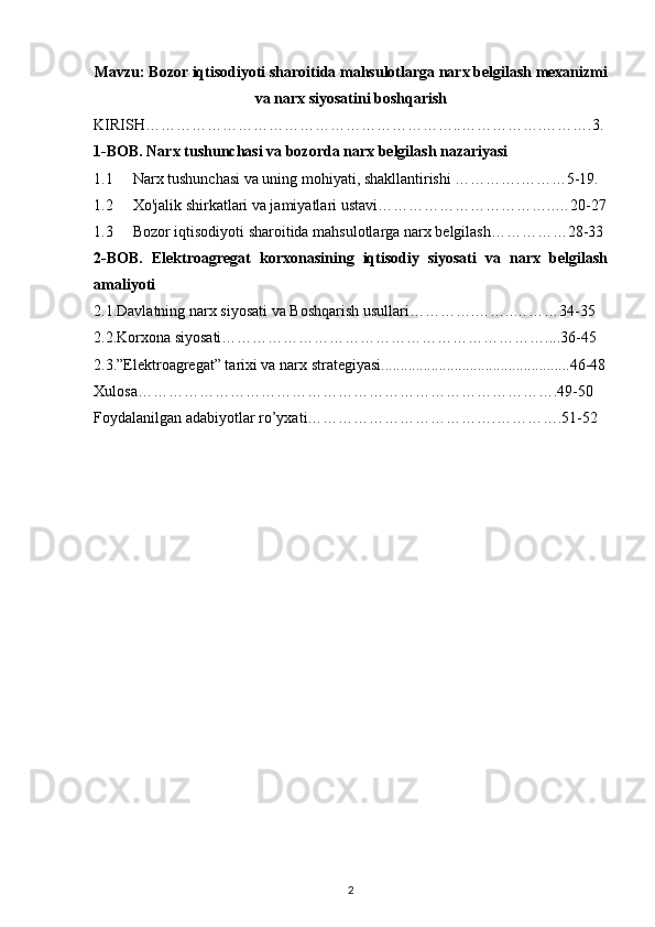 Mavzu :  Bozor iqtisodiyoti sharoitida mahsulotlarga narx belgilash mexanizmi
va narx siyosatini boshqarish
KIRISH……………………………………………………..…………….……….3.
1-BOB. Narx tushunchasi va bozorda narx belgilash nazariyasi
1.1 Narx tushunchasi va uning mohiyati, shakllantirish i ………….………5-19.
1.2 Xo'jalik shirkatlari va jamiyatlari ustavi ……………………………..…20-27
1.3 Bozor iqtisodiyoti sharoitida mahsulotlarga narx belgilash……………28-33
2-BOB.   Elektroagregat   korxonasining   iqtisodiy   siyosati   va   narx   belgilash
amaliyoti
2.1.Davlatning narx siyosati va Boshqarish usullari………….……..………34-35
2.2.Korxona siyosati………………………………………………………....36-45
2.3.”Elektroagregat” tarixi va narx strategiyasi.................................................46-48
Xulosa……………………………………………………………………….49-50
Foydalanilgan adabiyotlar ro’yxati……………………………….………….51-52
2 