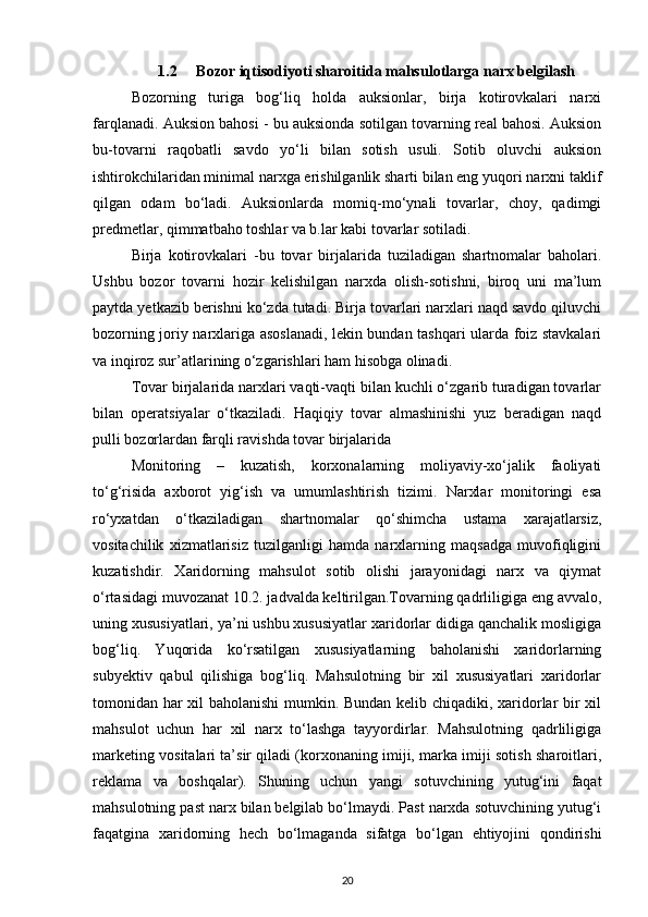 1.2 Bozor iqtisodiyoti sharoitida mahsulotlarga narx belgilash
Bozorning   turiga   bog‘liq   holda   auksionlar,   birja   kotirovkalari   narxi
farqlanadi. Auksion bahosi - bu auksionda sotilgan tovarning real bahosi. Auksion
bu-tovarni   raqobatli   savdo   yo‘li   bilan   sotish   usuli.   Sotib   oluvchi   auksion
ishtirokchilaridan minimal narxga erishilganlik sharti bilan eng yuqori narxni taklif
qilgan   odam   bo‘ladi.   Auksionlarda   momiq-mo‘ynali   tovarlar,   choy,   qadimgi
predmetlar, qimmatbaho toshlar va b.lar kabi tovarlar sotiladi.
Birja   kotirovkalari   -bu   tovar   birjalarida   tuziladigan   shartnomalar   baholari.
Ushbu   bozor   tovarni   hozir   kelishilgan   narxda   olish-sotishni,   biroq   uni   ma’lum
paytda yetkazib berishni ko‘zda tutadi. Birja tovarlari narxlari naqd savdo qiluvchi
bozorning joriy narxlariga asoslanadi, lekin bundan tashqari ularda foiz stavkalari
va inqiroz sur’atlarining o‘zgarishlari ham hisobga olinadi.
Tovar birjalarida narxlari vaqti-vaqti bilan kuchli o‘zgarib turadigan tovarlar
bilan   operatsiyalar   o‘tkaziladi.   Haqiqiy   tovar   almashinishi   yuz   beradigan   naqd
pulli bozorlardan farqli ravishda tovar birjalarida
Monitoring   –   kuzatish,   korxonalarning   moliyaviy-xo‘jalik   faoliyati
to‘g‘risida   axborot   yig‘ish   va   umumlashtirish   tizimi.   Narxlar   monitoringi   esa
ro‘yxatdan   o‘tkaziladigan   shartnomalar   qo‘shimcha   ustama   xarajatlarsiz,
vositachilik   xizmatlarisiz   tuzilganligi   hamda   narxlarning   maqsadga   muvofiqligini
kuzatishdir.   Xaridorning   mahsulot   sotib   olishi   jarayonidagi   narx   va   qiymat
o‘rtasidagi muvozanat 10.2. jadvalda keltirilgan.Tovarning qadrliligiga eng avvalo,
uning xususiyatlari, ya’ni ushbu xususiyatlar xaridorlar didiga qanchalik mosligiga
bog‘liq.   Yuqorida   ko‘rsatilgan   xususiyatlarning   baholanishi   xaridorlarning
subyektiv   qabul   qilishiga   bog‘liq.   Mahsulotning   bir   xil   xususiyatlari   xaridorlar
tomonidan har xil baholanishi mumkin. Bundan kelib chiqadiki, xaridorlar bir xil
mahsulot   uchun   har   xil   narx   to‘lashga   tayyordirlar.   Mahsulotning   qadrliligiga
marketing vositalari ta’sir qiladi (korxonaning imiji, marka imiji sotish sharoitlari,
reklama   va   boshqalar).   Shuning   uchun   yangi   sotuvchining   yutug‘ini   faqat
mahsulotning past narx bilan belgilab bo‘lmaydi. Past narxda sotuvchining yutug‘i
faqatgina   xaridorning   hech   bo‘lmaganda   sifatga   bo‘lgan   ehtiyojini   qondirishi
20