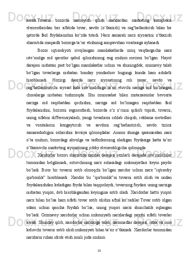 kerak.Tovarni   bozorda   namoyish   qilish   narxlardan   marketing   kompleksi
elementlaridan   biri   sifatida   tovar,   savdo   (o‘tkazish)   va   rag‘batlantirish   bilan   bir
qatorda   faol   foydalanishni   ko‘zda   tutadi.   Narx   samarali   narx   siyosatini   o‘tkazish
sharoitida maqsadli bozorga ta’sir etishning aniqravshan vositasiga aylanadi.
Bozor   iqtisodiyoti   rivojlangan   mamlakatlarda   uzoq   vaqtlargacha   narx
iste’molga   oid   qarorlar   qabul   qilinishining   eng   muhim   mezoni   bo‘lgan.   Hayot
darajasi   nisbatan   past   bo‘lgan   mamlakatlar   uchun   va   shuningdek,   ommaviy   talab
bo‘lgan   tovarlarga   nisbatan   bunday   yondashuv   bugungi   kunda   ham   adolatli
hisoblanadi.   Hozirgi   davrda   narx   siyosatining   roli   tovar,   savdo   va
rag‘batlantiruvchi   siyosat   kabi   iste’molchiga   ta’sir   etuvchi   narxga   oid   bo‘lmagan
choralarga   nisbatan   tushmoqda.   Shu   munosabat   bilan   mutaxassislar   bevosita
narxga   oid   raqobatdan   qochishni,   narxga   oid   bo‘lmagan   raqobatdan   faol
foydalanishni,   bozorni   segmentlash,   bozorda   o‘z   o‘rnini   qidirib   topish,   tovarni,
uning   sifatini   differensiyalash,   yangi   tovarlarni   ishlab   chiqish,   reklama   metodlari
va   vositalarini   kengaytirish   va   savdoni   rag‘batlantirish,   savdo   tizimi
samaradorligini   oshirishni   tavsiya   qilmoqdalar.   Ammo   shunga   qaramasdan   narx
o‘ta   muhim,   bozordagi   ahvolga   va   tadbirkorning   oladigan   foydasiga   katta   ta’sir
o‘tkazuvchi marketing siyosatining jiddiy elementiligicha qolmoqda.
Xaridorlar bozori sharoitida narxlar darajasi sezilarli darajada iste’molchilar
tomonidan   belgilanadi,   sotuvchining   narx   sohasidagi   imkoniyatlari   keyin   paydo
bo‘ladi.   Biror   bir   tovarni   sotib   olmoqchi   bo‘lgan   xaridor   uchun   narx   “iqtisodiy
qurbonlik”   hisoblanadi.   Xaridor   bu   ”qurbonlik”ni   tovarni   sotib   olish   va   undan
foydalanishdan keladigan foyda bilan taqqoslaydi, tovarning foydasi uning narxiga
nisbatan yuqori, deb hisoblagandan keyingina sotib oladi. Xaridorlar hatto yuqori
narx bilan bo‘lsa ham sifatli tovar  sotib olishni afzal ko‘radilar.Tovar  sotib olgan
odam   uchun   qancha   foydali   bo‘lsa,   uning   yuqori   narxi   shunchalik   oqlangan
bo‘ladi. Ommaviy xaridorlar  uchun imkoniyatli  narxlardagi  yaxshi  sifatli tovarlar
kerak. Shunday qilib, xaridorlar narxlarga talab, daromadlar darajasi, istak va mos
keluvchi tovarni sotib olish imkoniyati bilan ta’sir o‘tkazadi. Xaridorlar tomonidan
narxlarni ruhan idrok etish omili juda muhim.
21 