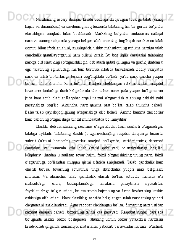 Narxlarning asosiy darajasi  hisobi  bozorga chiqarilgan tovarga talab (uning
hajmi va dinamikasi) va savdoning aniq bozorida talabning har bir guruhi bo‘yicha
elastikligini   aniqlash   bilan   boshlanadi.   Marketing   bo‘yicha   mutaxassis   nafaqat
narx va buning natijasida yuzaga kelgan talab orasidagi bog‘liqlik xarakterini talab
qonuni bilan ifodalanishini, shuningdek, ushbu mahsulotning turlicha narxiga talab
qanchalik   qaratilayotganini   ham   bilishi   kerak.   Bu   bog‘liqlik   darajasini   talabning
narxga oid elastikligi (o‘zgarishliligi), deb atash qabul qilingan va grafik jihatdan u
egri   talabning   egilishidagi   ma’lum   burchak   sifatida   tasvirlanadi.Oddiy   vaziyatda
narx   va   talab   bir-birlariga   teskari   bog‘liqlikda   bo‘ladi,   ya’ni   narx   qancha   yuqori
bo‘lsa,   talab   shuncha   kam   bo‘ladi.   Budjeti   cheklangan   iste’molchilar   muqobil
tovarlarni   tanlashga   duch   kelganlarida   ular   uchun   narxi   juda   yuqori   bo‘lganlarini
juda   kam   sotib   oladilar.Raqobat   orqali   narxni   o‘zgartirish   talabning   oshishi   yoki
pasayishiga   bog‘liq.   Aksincha,   narx   qancha   past   bo‘lsa,   talab   shuncha   oshadi.
Baho   talab   qayishqoqligining   o‘zgarishiga   olib   keladi.   Ammo   hamma   xaridorlar
ham bahoning o‘zgarishiga bir xil munosabatda bo‘lmaydilar.
Elastik,   deb   narxlarning   sezilmas   o‘zgarishidan   ham   sezilarli   o‘zgaradigan
talabga   aytiladi.   Talabning   elastik   (o‘zgaruvchan)ligi   raqobat   darajasiga   bozorda
substit   (o‘rnini   bosuvchi)   tovarlar   mavjud   bo‘lganda,   xaridorlarning   daromad
darajalari   va   muomala   qila   olish   (xarid   qobiliyati)   xususiyatlariga   bog‘liq.
Miqdoriy   jihatdan   u   sotilgan   tovar   hajmi   foizli   o‘zgarishining   uning   narxi   foizli
o‘zgarishiga   bo‘lishdan   chiqqan   qismi   sifatida   aniqlanadi.   Talab   qanchalik   kam
elastik   bo‘lsa,   tovarning   sotuvchisi   unga   shunchalik   yuqori   narx   belgilashi
mumkin.   Va   aksincha,   talab   qanchalik   elastik   bo‘lsa,   sotuvchi   firmada   o‘z
mahsulotiga   emas,   boshqalarnikiga   narxlarni   pasaytirish   siyosatidan
foydalanishiga to‘g‘ri keladi, bu esa savdo hajmining va firma foydasining keskin
oshishiga olib keladi. Narx elastikligi asosida belgilangan talab narxlarning yuqori
chegarasini shakllantiradi. Agar raqobat cheklangan bo‘lsa, firmaning narx ustidan
nazorat   darajasi   oshadi,   bozorning   ta’siri   esa   pasayadi.   Raqobat   yuqori   darajada
bo‘lganda   narxni   bozor   boshqaradi.   Shuning   uchun   bozor   yetakchisi   narxlarni
hisob-kitob qilganda xomashyo, materiallar yetkazib beruvchilar narxini, o‘xshash
22 