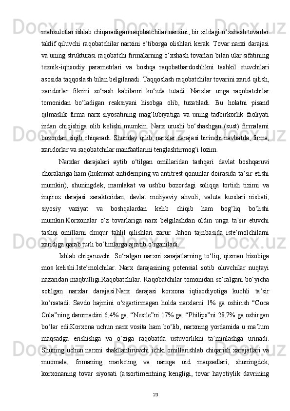 mahsulotlar ishlab chiqaradigan raqobatchilar narxini, bir xildagi o‘xshash tovarlar
taklif qiluvchi raqobatchilar narxini e’tiborga olishlari kerak. Tovar narxi darajasi
va uning strukturasi raqobatchi firmalarning o‘xshash tovarlari bilan ular sifatining
texnik-iqtisodiy   parametrlari   va   boshqa   raqobatbardoshlikni   tashkil   etuvchilari
asosida taqqoslash bilan belgilanadi. Taqqoslash raqobatchilar tovarini xarid qilish,
xaridorlar   fikrini   so‘rash   kabilarni   ko‘zda   tutadi.   Narxlar   unga   raqobatchilar
tomonidan   bo‘ladigan   reaksiyani   hisobga   olib,   tuzatiladi.   Bu   holatni   pisand
qilmaslik   firma   narx   siyosatining   mag‘lubiyatiga   va   uning   tadbirkorlik   faoliyati
izdan   chiqishiga   olib   kelishi   mumkin.   Narx   urushi   bo‘shashgan   (sust)   firmalarni
bozordan siqib chiqaradi. Shunday qilib, narxlar darajasi birinchi navbatda, firma,
xaridorlar va raqobatchilar manfaatlarini tenglashtirmog‘i lozim.
Narxlar   darajalari   aytib   o‘tilgan   omillaridan   tashqari   davlat   boshqaruvi
choralariga ham (hukumat antidemping va antitrest qonunlar doirasida ta’sir etishi
mumkin),   shuningdek,   mamlakat   va   ushbu   bozordagi   soliqqa   tortish   tizimi   va
inqiroz   darajasi   xarakteridan,   davlat   moliyaviy   ahvoli,   valuta   kurslari   nisbati,
siyosiy   vaziyat   va   boshqalardan   kelib   chiqib   ham   bog‘liq   bo‘lishi
mumkin.Korxonalar   o‘z   tovarlariga   narx   belgilashdan   oldin   unga   ta’sir   etuvchi
tashqi   omillarni   chuqur   tahlil   qilishlari   zarur.   Jahon   tajribasida   iste’molchilarni
xaridiga qarab turli bo‘limlarga ajratib o‘rganiladi.
Ishlab   chiqaruvchi.   So‘ralgan   narxni   xarajatlarning   to‘liq,   qisman   hisobiga
mos   kelishi.Iste’molchilar.   Narx   darajasining   potensial   sotib   oluvchilar   nuqtayi
nazaridan maqbulligi.Raqobatchilar. Raqobatchilar  tomonidan so‘ralgani bo‘yicha
sotilgan   narxlar   darajasi.Narx   darajasi   korxona   iqtisodiyotiga   kuchli   ta’sir
ko‘rsatadi.   Savdo   hajmini   o‘zgartirmagan   holda   narxlarni   1%   ga   oshirish   “Coca
Cola”ning daromadini 6,4% ga, “Nestle”ni 17% ga, “Philips”ni 28,7% ga oshirgan
bo‘lar   edi.Korxona   uchun   narx   vosita   ham   bo‘lib,  narxning   yordamida   u  ma’lum
maqsadga   erishishga   va   o‘ziga   raqobatda   ustuvorlikni   ta’minlashga   urinadi.
Shuning uchun narxni shakllantiruvchi  ichki omillarishlab chiqarish xarajatlari va
muomala,   firmaning   marketing   va   narxga   oid   maqsadlari,   shuningdek,
korxonaning   tovar   siyosati   (assortimentning   kengligi,   tovar   hayotiylik   davrining
23 