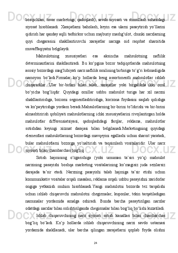 bosqichlari, tovar  marketingi, qadoqlash), savdo siyosati  va stimullash sohasidagi
siyosat   hisoblanadi.   Xarajatlarni   baholash,   keyin   esa   ularni   pasaytirish   yo‘llarini
qidirish har qanday aqlli tadbirkor uchun majburiy mashg‘ulot, chunki narxlarning
quyi   chegarasini   shakllantiruvchi   xarajatlar   narxga   oid   raqobat   sharoitida
muvaffaqiyatni belgilaydi.
Mahsulotning   xususiyatlari   esa   aksincha   mahsulotning   naflilik
determinantlarini   shakllantiradi.   Bu   ko‘pgina   bozor   tadqiqotlarida   mahsulotning
asosiy bozordagi mag‘lubiyati narx naflilik omilining birbiriga to‘g‘ri kelmasligida
namoyon   bo‘ladi.Firmalar   ko‘p   hollarda   keng   assortimentli   mahsulotlar   ishlab
chiqaradilar.   Ular   bir-birlari   bilan   talab,   xarajatlar   yoki   birgalikda   ikki   omil
bo‘yicha   bog‘liqdir.   Quyidagi   omillar   ushbu   mahsulot   turiga   har   xil   narxni
shakllantirishga,   bozorni   segmentlashtirishga,   korxona   foydasini   saqlab   qolishga
va ko‘paytirishga yordam beradi.Mahsulotlarning bir-birini to‘ldirishi va bir-birini
almashtirirish qobiliyati mahsulotlarning ichki xususiyatlarini rivojlantirgan holda
mahsulotlar   differensiatsiyasi,   qadoqlashdagi   farqlar,   reklama,   mahsulotlar
sotishdan   keyingi   xizmat   darajasi   bilan   belgilanadi.Marketingning   quyidagi
elementlari mahsulotlarning bozordagi mavqeyini egallashi uchun sharoit yaratadi,
bular   mahsulotlarni   bozorga   yo‘naltirish   va   taqsimlash   vositalaridir.   Ular   narx
siyosati bilan chambarchas bog‘liq.
Sotish   hajmining   o‘zgarishiga   (yoki   umuman   ta’siri   yo‘q)   mahsulot
narxining   pasayishi   boshqa   marketing   vositalarining   ko‘magisiz   juda   sezilarsiz
darajada   ta’sir   etadi.   Narxning   pasayishi   talab   hajmiga   ta’sir   etishi   uchun
kommunikativ vositalar orqali masalan, reklama orqali ushbu pasayishni xaridorlar
ongiga   yetkazish   muhim   hisoblanadi.Yangi   mahsulotni   bozorda   tez   tarqalishi
uchun   ishlab   chiqaruvchi   mahsulotni   chegirmalar,   kuponlar,   tekin   tarqatiladigan
namunalar   yordamida   amalga   oshiradi.   Bunda   barcha   pasaytirilgan   narxlar
odatdagi narxlar bilan solishtirilganda chegirmalar bilan bog‘liq bo‘lishi kuzatiladi.
Ishlab   chiqaruvchining   narx   siyosati   sotish   kanallari   bilan   chambarchas
bog‘liq   bo‘ladi.   Ko‘p   hollarda   ishlab   chiqaruvchining   narxi   savdo   ustamasi
yordamida   shakllanadi,   ular   barcha   qilingan   xarajatlarni   qoplab   foyda   olishni
24 