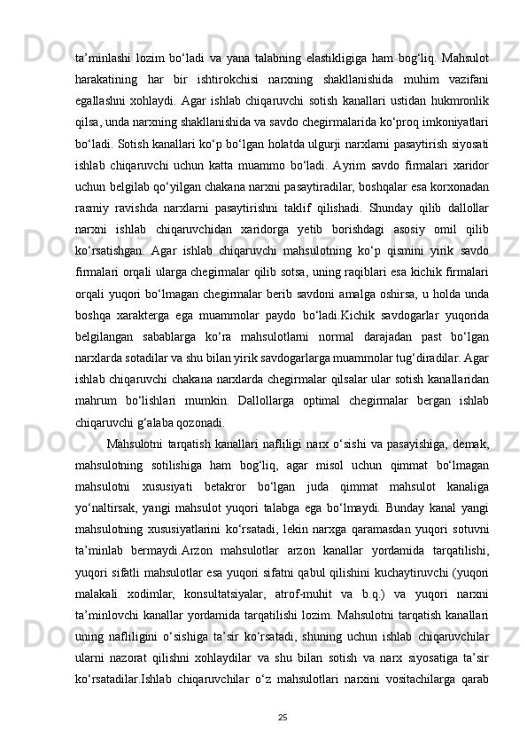 ta’minlashi   lozim   bo‘ladi   va   yana   talabning   elastikligiga   ham   bog‘liq.   Mahsulot
harakatining   har   bir   ishtirokchisi   narxning   shakllanishida   muhim   vazifani
egallashni   xohlaydi.   Agar   ishlab   chiqaruvchi   sotish   kanallari   ustidan   hukmronlik
qilsa, unda narxning shakllanishida va savdo chegirmalarida ko‘proq imkoniyatlari
bo‘ladi. Sotish kanallari ko‘p bo‘lgan holatda ulgurji narxlarni pasaytirish siyosati
ishlab   chiqaruvchi   uchun   katta   muammo   bo‘ladi.   Ayrim   savdo   firmalari   xaridor
uchun belgilab qo‘yilgan chakana narxni pasaytiradilar, boshqalar esa korxonadan
rasmiy   ravishda   narxlarni   pasaytirishni   taklif   qilishadi.   Shunday   qilib   dallollar
narxni   ishlab   chiqaruvchidan   xaridorga   yetib   borishdagi   asosiy   omil   qilib
ko‘rsatishgan.   Agar   ishlab   chiqaruvchi   mahsulotning   ko‘p   qismini   yirik   savdo
firmalari orqali ularga chegirmalar qilib sotsa, uning raqiblari esa kichik firmalari
orqali   yuqori   bo‘lmagan   chegirmalar   berib  savdoni   amalga   oshirsa,   u   holda   unda
boshqa   xarakterga   ega   muammolar   paydo   bo‘ladi.Kichik   savdogarlar   yuqorida
belgilangan   sabablarga   ko‘ra   mahsulotlarni   normal   darajadan   past   bo‘lgan
narxlarda sotadilar va shu bilan yirik savdogarlarga muammolar tug‘diradilar. Agar
ishlab chiqaruvchi chakana narxlarda chegirmalar qilsalar ular sotish kanallaridan
mahrum   bo‘lishlari   mumkin.   Dallollarga   optimal   chegirmalar   bergan   ishlab
chiqaruvchi g‘alaba qozonadi.
Mahsulotni   tarqatish   kanallari   nafliligi   narx   o‘sishi   va   pasayishiga,   demak,
mahsulotning   sotilishiga   ham   bog‘liq,   agar   misol   uchun   qimmat   bo‘lmagan
mahsulotni   xususiyati   betakror   bo‘lgan   juda   qimmat   mahsulot   kanaliga
yo‘naltirsak,   yangi   mahsulot   yuqori   talabga   ega   bo‘lmaydi.   Bunday   kanal   yangi
mahsulotning   xususiyatlarini   ko‘rsatadi,   lekin   narxga   qaramasdan   yuqori   sotuvni
ta’minlab   bermaydi.Arzon   mahsulotlar   arzon   kanallar   yordamida   tarqatilishi,
yuqori sifatli mahsulotlar esa yuqori sifatni qabul qilishini kuchaytiruvchi (yuqori
malakali   xodimlar,   konsultatsiyalar,   atrof-muhit   va   b.q.)   va   yuqori   narxni
ta’minlovchi   kanallar  yordamida tarqatilishi   lozim. Mahsulotni   tarqatish  kanallari
uning   nafliligini   o‘sishiga   ta’sir   ko‘rsatadi,   shuning   uchun   ishlab   chiqaruvchilar
ularni   nazorat   qilishni   xohlaydilar   va   shu   bilan   sotish   va   narx   siyosatiga   ta’sir
ko‘rsatadilar.Ishlab   chiqaruvchilar   o‘z   mahsulotlari   narxini   vositachilarga   qarab
25 