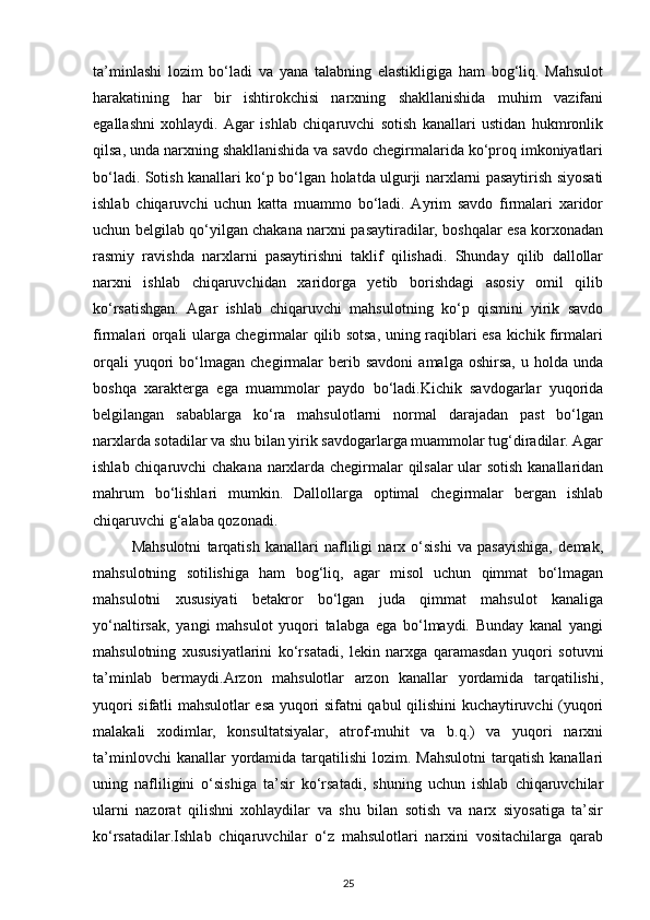 ta’minlashi   lozim   bo‘ladi   va   yana   talabning   elastikligiga   ham   bog‘liq.   Mahsulot
harakatining   har   bir   ishtirokchisi   narxning   shakllanishida   muhim   vazifani
egallashni   xohlaydi.   Agar   ishlab   chiqaruvchi   sotish   kanallari   ustidan   hukmronlik
qilsa, unda narxning shakllanishida va savdo chegirmalarida ko‘proq imkoniyatlari
bo‘ladi. Sotish kanallari ko‘p bo‘lgan holatda ulgurji narxlarni pasaytirish siyosati
ishlab   chiqaruvchi   uchun   katta   muammo   bo‘ladi.   Ayrim   savdo   firmalari   xaridor
uchun belgilab qo‘yilgan chakana narxni pasaytiradilar, boshqalar esa korxonadan
rasmiy   ravishda   narxlarni   pasaytirishni   taklif   qilishadi.   Shunday   qilib   dallollar
narxni   ishlab   chiqaruvchidan   xaridorga   yetib   borishdagi   asosiy   omil   qilib
ko‘rsatishgan.   Agar   ishlab   chiqaruvchi   mahsulotning   ko‘p   qismini   yirik   savdo
firmalari orqali ularga chegirmalar qilib sotsa, uning raqiblari esa kichik firmalari
orqali   yuqori   bo‘lmagan   chegirmalar   berib  savdoni   amalga   oshirsa,   u   holda   unda
boshqa   xarakterga   ega   muammolar   paydo   bo‘ladi.Kichik   savdogarlar   yuqorida
belgilangan   sabablarga   ko‘ra   mahsulotlarni   normal   darajadan   past   bo‘lgan
narxlarda sotadilar va shu bilan yirik savdogarlarga muammolar tug‘diradilar. Agar
ishlab chiqaruvchi chakana narxlarda chegirmalar qilsalar ular sotish kanallaridan
mahrum   bo‘lishlari   mumkin.   Dallollarga   optimal   chegirmalar   bergan   ishlab
chiqaruvchi g‘alaba qozonadi.
Mahsulotni   tarqatish   kanallari   nafliligi   narx   o‘sishi   va   pasayishiga,   demak,
mahsulotning   sotilishiga   ham   bog‘liq,   agar   misol   uchun   qimmat   bo‘lmagan
mahsulotni   xususiyati   betakror   bo‘lgan   juda   qimmat   mahsulot   kanaliga
yo‘naltirsak,   yangi   mahsulot   yuqori   talabga   ega   bo‘lmaydi.   Bunday   kanal   yangi
mahsulotning   xususiyatlarini   ko‘rsatadi,   lekin   narxga   qaramasdan   yuqori   sotuvni
ta’minlab   bermaydi.Arzon   mahsulotlar   arzon   kanallar   yordamida   tarqatilishi,
yuqori sifatli mahsulotlar esa yuqori sifatni qabul qilishini kuchaytiruvchi (yuqori
malakali   xodimlar,   konsultatsiyalar,   atrof-muhit   va   b.q.)   va   yuqori   narxni
ta’minlovchi   kanallar  yordamida tarqatilishi   lozim. Mahsulotni   tarqatish  kanallari
uning   nafliligini   o‘sishiga   ta’sir   ko‘rsatadi,   shuning   uchun   ishlab   chiqaruvchilar
ularni   nazorat   qilishni   xohlaydilar   va   shu   bilan   sotish   va   narx   siyosatiga   ta’sir
ko‘rsatadilar.Ishlab   chiqaruvchilar   o‘z   mahsulotlari   narxini   vositachilarga   qarab
25