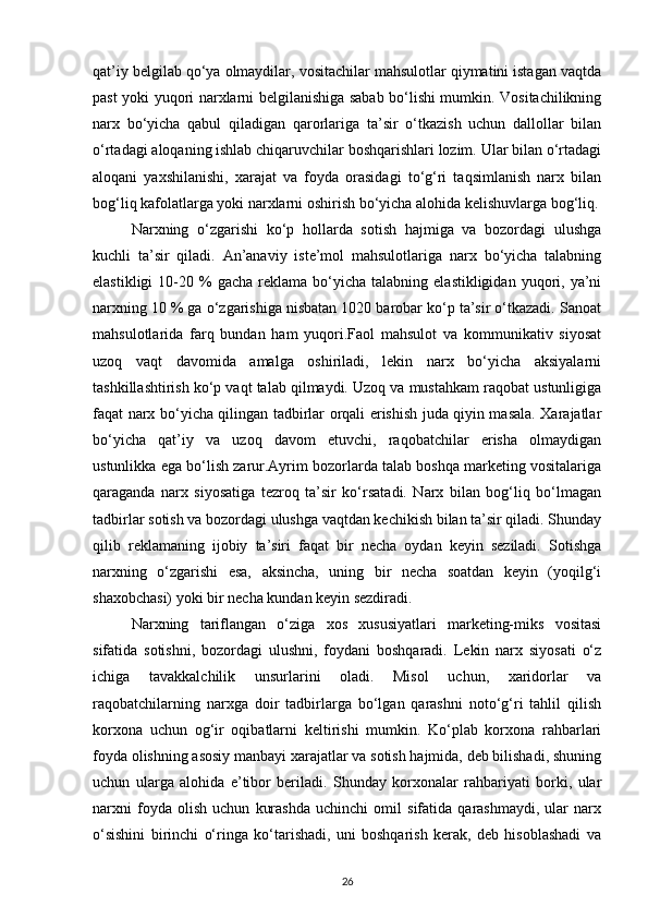 qat’iy belgilab qo‘ya olmaydilar, vositachilar mahsulotlar qiymatini istagan vaqtda
past yoki yuqori narxlarni belgilanishiga sabab bo‘lishi mumkin. Vositachilikning
narx   bo‘yicha   qabul   qiladigan   qarorlariga   ta’sir   o‘tkazish   uchun   dallollar   bilan
o‘rtadagi aloqaning ishlab chiqaruvchilar boshqarishlari lozim. Ular bilan o‘rtadagi
aloqani   yaxshilanishi,   xarajat   va   foyda   orasidagi   to‘g‘ri   taqsimlanish   narx   bilan
bog‘liq kafolatlarga yoki narxlarni oshirish bo‘yicha alohida kelishuvlarga bog‘liq.
Narxning   o‘zgarishi   ko‘p   hollarda   sotish   hajmiga   va   bozordagi   ulushga
kuchli   ta’sir   qiladi.   An’anaviy   iste’mol   mahsulotlariga   narx   bo‘yicha   talabning
elastikligi  10-20  %  gacha   reklama   bo‘yicha   talabning  elastikligidan  yuqori,  ya’ni
narxning 10 % ga o‘zgarishiga nisbatan 1020 barobar ko‘p ta’sir o‘tkazadi. Sanoat
mahsulotlarida   farq   bundan   ham   yuqori.Faol   mahsulot   va   kommunikativ   siyosat
uzoq   vaqt   davomida   amalga   oshiriladi,   lekin   narx   bo‘yicha   aksiyalarni
tashkillashtirish ko‘p vaqt talab qilmaydi. Uzoq va mustahkam raqobat ustunligiga
faqat narx bo‘yicha qilingan tadbirlar orqali erishish juda qiyin masala. Xarajatlar
bo‘yicha   qat’iy   va   uzoq   davom   etuvchi,   raqobatchilar   erisha   olmaydigan
ustunlikka ega bo‘lish zarur.Ayrim bozorlarda talab boshqa marketing vositalariga
qaraganda   narx   siyosatiga   tezroq   ta’sir   ko‘rsatadi.   Narx   bilan   bog‘liq   bo‘lmagan
tadbirlar sotish va bozordagi ulushga vaqtdan kechikish bilan ta’sir qiladi. Shunday
qilib   reklamaning   ijobiy   ta’siri   faqat   bir   necha   oydan   keyin   seziladi.   Sotishga
narxning   o‘zgarishi   esa,   aksincha,   uning   bir   necha   soatdan   keyin   (yoqilg‘i
shaxobchasi) yoki bir necha kundan keyin sezdiradi.
Narxning   tariflangan   o‘ziga   xos   xususiyatlari   marketing-miks   vositasi
sifatida   sotishni,   bozordagi   ulushni,   foydani   boshqaradi.   Lekin   narx   siyosati   o‘z
ichiga   tavakkalchilik   unsurlarini   oladi.   Misol   uchun,   xaridorlar   va
raqobatchilarning   narxga   doir   tadbirlarga   bo‘lgan   qarashni   noto‘g‘ri   tahlil   qilish
korxona   uchun   og‘ir   oqibatlarni   keltirishi   mumkin.   Ko‘plab   korxona   rahbarlari
foyda olishning asosiy manbayi xarajatlar va sotish hajmida, deb bilishadi, shuning
uchun   ularga   alohida   e’tibor   beriladi.   Shunday   korxonalar   rahbariyati   borki,   ular
narxni   foyda   olish   uchun   kurashda   uchinchi   omil   sifatida   qarashmaydi,   ular   narx
o‘sishini   birinchi   o‘ringa   ko‘tarishadi,   uni   boshqarish   kerak,   deb   hisoblashadi   va
26 