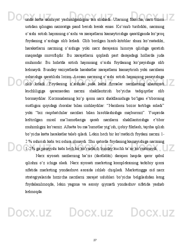 unda   katta   salohiyat   yashirilganligini   tan   olishadi.   Ularning   fikricha,   narx   tizimi
ustidan   qilingan   nazoratga   pand   berish   kerak   emas.   Ko‘rinib   turibdiki,   narxning
o‘sishi sotish hajmining o‘sishi va xarajatlarni kamaytirishga qaratilganda ko‘proq
foydaning   o‘sishiga   olib   keladi.   Olib   borilgan   hisob-kitoblar   shuni   ko‘rsatadiki,
harakatlarni   narxning   o‘sishiga   yoki   narx   darajasini   himoya   qilishga   qaratish
maqsadga   muvofiqdir.   Bu   xarajatlarni   qoplash   past   darajadagi   hollarda   juda
muhimdir.   Bu   holatda   sotish   hajmining   o‘sishi   foydaning   ko‘payishiga   olib
kelmaydi.   Bunday   vaziyatlarda   harakatlar   xarajatlarni   kamaytirish   yoki   narxlarni
oshirishga qaratilishi lozim. Asosan narxning o‘sishi sotish hajmining pasayishiga
olib   keladi.   Foydaning   o‘sishida   juda   katta   firmalar   narxlarning   ahamiyati
kuchliligiga   qaramasdan   narxni   shakllantirish   bo‘yicha   tadqiqotlar   olib
bormaydilar.   Korxonalarning   ko‘p   qismi   narx   shakllanishiga   bo‘lgan   e’tiborning
sustligini   quyidagi   iboralar   bilan   izohlaydilar:   “Narxlarni   bozor   tartibga   soladi”
yoki   “biz   raqobatchilar   narxlari   bilan   hisoblashishga   majburmiz”.   Yuqorida
keltirilgan   misol   ma’lumotlariga   qarab   narxlarni   shakllantirishga   e’tibor
muhimligini ko‘ramiz. Albatta bu ma’lumotlar yig‘ish, ijobiy fikrlash, tajriba qilish
bo‘yicha katta harakatlar talab qiladi. Lekin hech bir ko‘rsatkich foydani narxni 1-
2 % oshirish kabi tez oshira olmaydi. Shu qatorda foydaning kamayishiga narxning
1-2 % ga pasayishi kabi hech bir ko‘rsatkich bunday kuchli ta’sir ko‘rsatmaydi.
Narx   siyosati   naxlarning   ba’zis   (dastlabki)   darajasi   haqida   qaror   qabul
qilishni   o‘z   ichiga   oladi.   Narx   siyosati   marketing   kompleksining   tarkibiy   qismi
sifatida   marketing   yondashuvi   asosida   ishlab   chiqiladi.   Marketingga   oid   narx
strategiyalarida   hozircha   narxlarni   xarajat   uslublari   bo‘yicha   belgilashdan   keng
foydalanilmoqda,   lekin   yagona   va   asosiy   qiymatli   yondashuv   sifatida   yashab
kelmoqda. 
27 