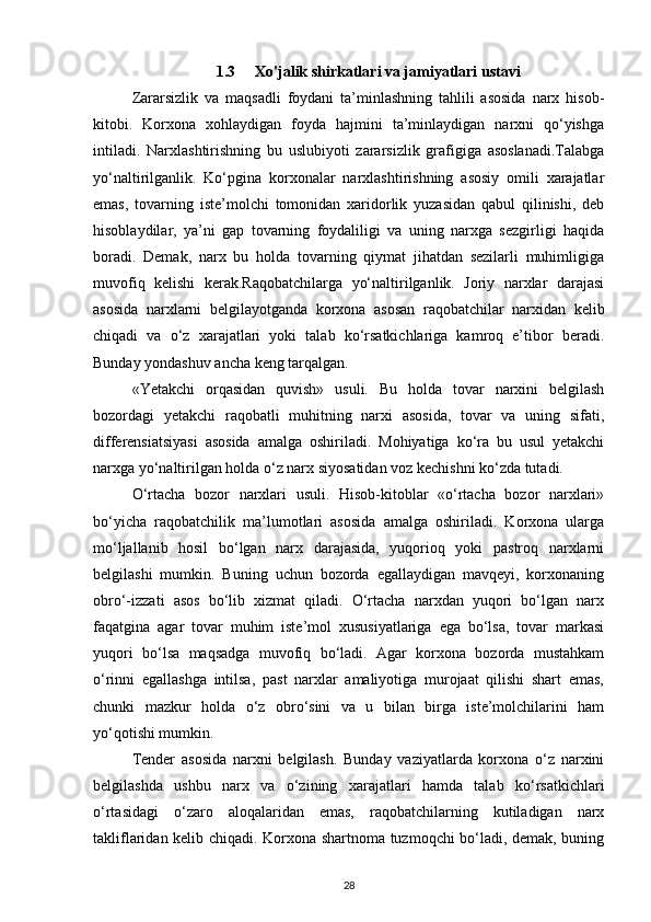 1.3 Xo'jalik shirkatlari va jamiyatlari ustavi
Zararsizlik   va   maqsadli   foydani   ta’minlashning   tahlili   asosida   narx   hisob-
kitobi.   Korxona   xohlaydigan   foyda   hajmini   ta’minlaydigan   narxni   qo‘yishga
intiladi.   Narxlashtirishning   bu   uslubiyoti   zararsizlik   grafigiga   asoslanadi.Talabga
yo‘naltirilganlik.   Ko‘pgina   korxonalar   narxlashtirishning   asosiy   omili   xarajatlar
emas,   tovarning   iste’molchi   tomonidan   xaridorlik   yuzasidan   qabul   qilinishi,   deb
hisoblaydilar,   ya’ni   gap   tovarning   foydaliligi   va   uning   narxga   sezgirligi   haqida
boradi.   Demak,   narx   bu   holda   tovarning   qiymat   jihatdan   sezilarli   muhimligiga
muvofiq   kelishi   kerak.Raqobatchilarga   yo‘naltirilganlik.   Joriy   narxlar   darajasi
asosida   narxlarni   belgilayotganda   korxona   asosan   raqobatchilar   narxidan   kelib
chiqadi   va   o‘z   xarajatlari   yoki   talab   ko‘rsatkichlariga   kamroq   e’tibor   beradi.
Bunday yondashuv ancha keng tarqalgan.
«Yetakchi   orqasidan   quvish»   usuli.   Bu   holda   tovar   narxini   belgilash
bozordagi   yetakchi   raqobatli   muhitning   narxi   asosida,   tovar   va   uning   sifati,
differensiatsiyasi   asosida   amalga   oshiriladi.   Mohiyatiga   ko‘ra   bu   usul   yetakchi
narxga yo‘naltirilgan holda o‘z narx siyosatidan voz kechishni ko‘zda tutadi.
O‘rtacha   bozor   narxlari   usuli.   Hisob-kitoblar   «o‘rtacha   bozor   narxlari»
bo‘yicha   raqobatchilik   ma’lumotlari   asosida   amalga   oshiriladi.   Korxona   ularga
mo‘ljallanib   hosil   bo‘lgan   narx   darajasida,   yuqorioq   yoki   pastroq   narxlarni
belgilashi   mumkin.   Buning   uchun   bozorda   egallaydigan   mavqeyi,   korxonaning
obro‘-izzati   asos   bo‘lib   xizmat   qiladi.   O‘rtacha   narxdan   yuqori   bo‘lgan   narx
faqatgina   agar   tovar   muhim   iste’mol   xususiyatlariga   ega   bo‘lsa,   tovar   markasi
yuqori   bo‘lsa   maqsadga   muvofiq   bo‘ladi.   Agar   korxona   bozorda   mustahkam
o‘rinni   egallashga   intilsa,   past   narxlar   amaliyotiga   murojaat   qilishi   shart   emas,
chunki   mazkur   holda   o‘z   obro‘sini   va   u   bilan   birga   iste’molchilarini   ham
yo‘qotishi mumkin.
Tender   asosida   narxni   belgilash.   Bunday   vaziyatlarda   korxona   o‘z   narxini
belgilashda   ushbu   narx   va   o‘zining   xarajatlari   hamda   talab   ko‘rsatkichlari
o‘rtasidagi   o‘zaro   aloqalaridan   emas,   raqobatchilarning   kutiladigan   narx
takliflaridan kelib chiqadi. Korxona shartnoma tuzmoqchi bo‘ladi, demak, buning
28 