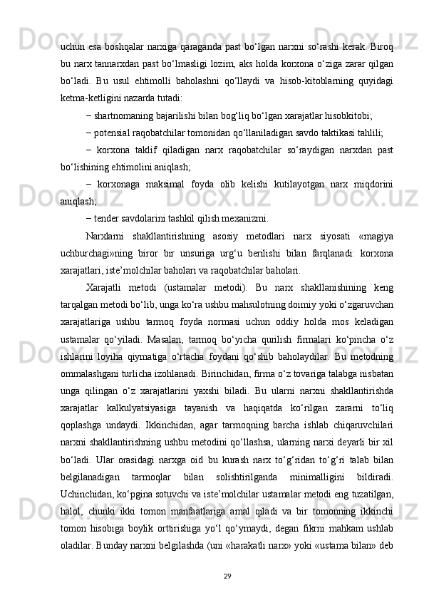 uchun esa   boshqalar   narxiga  qaraganda  past   bo‘lgan  narxni  so‘rashi   kerak. Biroq
bu narx tannarxdan past bo‘lmasligi lozim, aks holda korxona o‘ziga zarar qilgan
bo‘ladi.   Bu   usul   ehtimolli   baholashni   qo‘llaydi   va   hisob-kitoblarning   quyidagi
ketma-ketligini nazarda tutadi:
− shartnomaning bajarilishi bilan bog‘liq bo‘lgan xarajatlar hisobkitobi;
− potensial raqobatchilar tomonidan qo‘llaniladigan savdo taktikasi tahlili;
−   korxona   taklif   qiladigan   narx   raqobatchilar   so‘raydigan   narxdan   past
bo‘lishining ehtimolini aniqlash;
−   korxonaga   maksimal   foyda   olib   kelishi   kutilayotgan   narx   miqdorini
aniqlash;
− tender savdolarini tashkil qilish mexanizmi.
Narxlarni   shakllantirishning   asosiy   metodlari   narx   siyosati   «magiya
uchburchagi»ning   biror   bir   unsuriga   urg‘u   berilishi   bilan   farqlanadi:   korxona
xarajatlari, iste’molchilar baholari va raqobatchilar baholari.
Xarajatli   metodi   (ustamalar   metodi).   Bu   narx   shakllanishining   keng
tarqalgan metodi bo‘lib, unga ko‘ra ushbu mahsulotning doimiy yoki o‘zgaruvchan
xarajatlariga   ushbu   tarmoq   foyda   normasi   uchun   oddiy   holda   mos   keladigan
ustamalar   qo‘yiladi.   Masalan,   tarmoq   bo‘yicha   qurilish   firmalari   ko‘pincha   o‘z
ishlarini   loyiha   qiymatiga   o‘rtacha   foydani   qo‘shib   baholaydilar.   Bu   metodning
ommalashgani turlicha izohlanadi. Birinchidan, firma o‘z tovariga talabga nisbatan
unga   qilingan   o‘z   xarajatlarini   yaxshi   biladi.   Bu   ularni   narxni   shakllantirishda
xarajatlar   kalkulyatsiyasiga   tayanish   va   haqiqatda   ko‘rilgan   zararni   to‘liq
qoplashga   undaydi.   Ikkinchidan,   agar   tarmoqning   barcha   ishlab   chiqaruvchilari
narxni  shakllantirishning ushbu metodini  qo‘llashsa, ularning narxi  deyarli bir  xil
bo‘ladi.   Ular   orasidagi   narxga   oid   bu   kurash   narx   to‘g‘ridan   to‘g‘ri   talab   bilan
belgilanadigan   tarmoqlar   bilan   solishtirilganda   minimalligini   bildiradi.
Uchinchidan, ko‘pgina sotuvchi va iste’molchilar ustamalar metodi eng tuzatilgan,
halol,   chunki   ikki   tomon   manfaatlariga   amal   qiladi   va   bir   tomonning   ikkinchi
tomon   hisobiga   boylik   orttirishiga   yo‘l   qo‘ymaydi,   degan   fikrni   mahkam   ushlab
oladilar. Bunday narxni belgilashda (uni «harakatli narx» yoki «ustama bilan» deb
29 