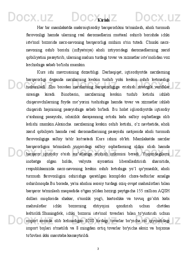 Kirish
Har   bir  mamlakatda  makroiqtisodiy  barqarorlikni  ta'minlash,   aholi   turmush
farovonligi   hamda   ularning   real   daromadlarini   muttasıl   oshirib   borishda   ichki
iste'mol   bozorida   narx-navoning   barqarorligi   mühim   o'rin   tutadı.   Chunki   narx-
navoning   oshib   borishi   (inflyatsiya)   aholi   ixtiyoridagi   daromadlarning   xarid
qobiliyatini pasaytirib, ularning malum turdagi tovar va xızmatlar iste’molidan voz
kechishiga sabab bo'lishi mumkin.
Kurs   ishi   mavzusining   dozarbligi.   Darhaqiqat,   iqtisodiyotda   narxlarning
barqarorlıgi   deganda   narxlarning   keskin   tushib   yoki   keskin   oshib   ketmasligi
tushuniladî.   Shu   boisdan   narxlarning   barqarorligiga   erishish   strategik   vazifalar
sirasiga   kiradi.   Binobarin,   narxlarning   keskin   tushib   ketishi   ishlab
chiqaruvchilarning   foyda   me’yorini   tushishiga   hamda   tovar   va   xizmatlar   ishlab
chiqarish   hajmining   pasayishiga   sabab   bo'ladi.   Bu   holat   iqlisodiyotda   iqtisodiy
o'sishning   pasayishi,   ishsizlik   darajasınıng   ortishi   kabı   salbiy   oqibatlarga   olib
kelishi   mumkin.Aksincha.   narxlaming   keskin   oshib   ketishi,   o’z   navbatida,   aholi
xarıd   qobiliyatı   hamda   real   daromadlarining   pasayishi   natijasida   aholi   turmush
farovonligiga   salbiy   ta'slr   ko'rsatadi   Kurs   ishini   ob'kti.   Mamlakatda   narxlar
barqarorligini   ta'minlash   yuqoridagi   salbiy   oqibatlarning   oldini   olish   hamda
barqaror   iqtisodiy   o'sish   sur’atlariga   erishish   imkonini   beradi.   Yuqoridagilarni
inobatga   olgan   holda,   valyuta   siyosatini   liberallashtirish   sharoitida,
respublikamizda   narx-navoning   keskin   oshib   ketıshiga   yo‘l   qo'ymaslik,   aholi
turmush   farovonligini   oshirishga   qaratilgan   kompleks   chora-tadbirlar   amalga
oshirilmoqda.Bu borada, ya'ni aholini asosiy turdagi oziq-ovqat mahsulotlari bilan
barqaror ta'minlash maqsadida o'tgan yildan hozirgi paytgacha 155 million AQSH
dollari   miqdorida   shakar,   o'simlik   yog'i,   kartoshka   va   tovuq   go’shti   kabi
mahsulotlar   ichki   bozorning   ehtiyojini   qondirish   uchun   chetdan
keltirildi.Shuningdek,   ichki   bozorni   iste'mol   tovarlari   bilan   to'yintirısh   uchun
ımport   asosida   olib   kelinadigan   6200   turdagi   tovarlar   bo'yicha   rol   qiymatidagi
import   bojlari   o'rnatildı   va   8   mingdan   ortiq   tovarlar   bo'yicha   aksiz   va   bojxona
to'lovlari ikki marotaba kamaytirildi.
3