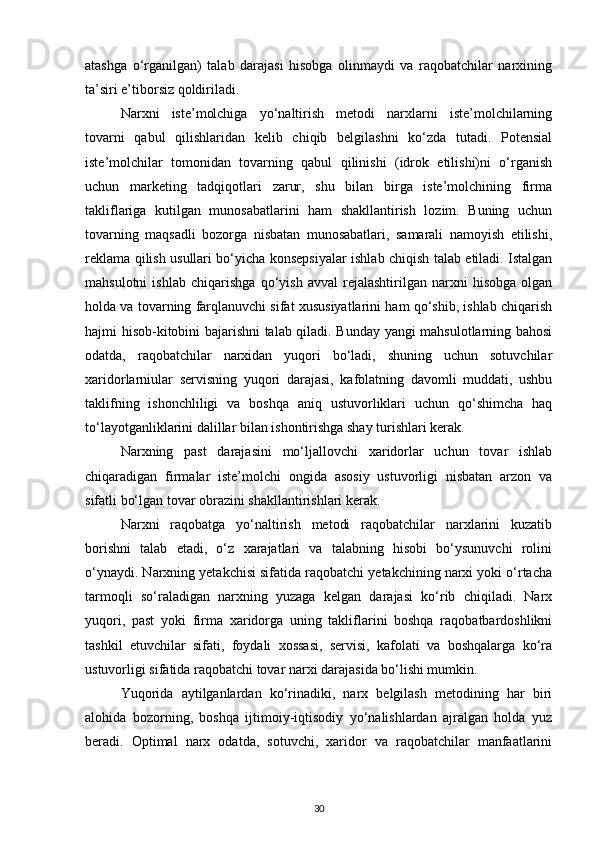 atashga   o‘rganilgan)   talab   darajasi   hisobga   olinmaydi   va   raqobatchilar   narxining
ta’siri e’tiborsiz qoldiriladi.
Narxni   iste’molchiga   yo‘naltirish   metodi   narxlarni   iste’molchilarning
tovarni   qabul   qilishlaridan   kelib   chiqib   belgilashni   ko‘zda   tutadi.   Potensial
iste’molchilar   tomonidan   tovarning   qabul   qilinishi   (idrok   etilishi)ni   o‘rganish
uchun   marketing   tadqiqotlari   zarur,   shu   bilan   birga   iste’molchining   firma
takliflariga   kutilgan   munosabatlarini   ham   shakllantirish   lozim.   Buning   uchun
tovarning   maqsadli   bozorga   nisbatan   munosabatlari,   samarali   namoyish   etilishi,
reklama qilish usullari bo‘yicha konsepsiyalar ishlab chiqish talab etiladi. Istalgan
mahsulotni   ishlab   chiqarishga   qo‘yish   avval   rejalashtirilgan   narxni   hisobga   olgan
holda va tovarning farqlanuvchi sifat xususiyatlarini ham qo‘shib, ishlab chiqarish
hajmi hisob-kitobini bajarishni talab qiladi. Bunday yangi mahsulotlarning bahosi
odatda,   raqobatchilar   narxidan   yuqori   bo‘ladi,   shuning   uchun   sotuvchilar
xaridorlarniular   servisning   yuqori   darajasi,   kafolatning   davomli   muddati,   ushbu
taklifning   ishonchliligi   va   boshqa   aniq   ustuvorliklari   uchun   qo‘shimcha   haq
to‘layotganliklarini dalillar bilan ishontirishga shay turishlari kerak.
Narxning   past   darajasini   mo‘ljallovchi   xaridorlar   uchun   tovar   ishlab
chiqaradigan   firmalar   iste’molchi   ongida   asosiy   ustuvorligi   nisbatan   arzon   va
sifatli bo‘lgan tovar obrazini shakllantirishlari kerak.
Narxni   raqobatga   yo‘naltirish   metodi   raqobatchilar   narxlarini   kuzatib
borishni   talab   etadi,   o‘z   xarajatlari   va   talabning   hisobi   bo‘ysunuvchi   rolini
o‘ynaydi. Narxning yetakchisi sifatida raqobatchi yetakchining narxi yoki o‘rtacha
tarmoqli   so‘raladigan   narxning   yuzaga   kelgan   darajasi   ko‘rib   chiqiladi.   Narx
yuqori,   past   yoki   firma   xaridorga   uning   takliflarini   boshqa   raqobatbardoshlikni
tashkil   etuvchilar   sifati,   foydali   xossasi,   servisi,   kafolati   va   boshqalarga   ko‘ra
ustuvorligi sifatida raqobatchi tovar narxi darajasida bo‘lishi mumkin.
Yuqorida   aytilganlardan   ko‘rinadiki,   narx   belgilash   metodining   har   biri
alohida   bozorning,   boshqa   ijtimoiy-iqtisodiy   yo‘nalishlardan   ajralgan   holda   yuz
beradi.   Optimal   narx   odatda,   sotuvchi,   xaridor   va   raqobatchilar   manfaatlarini
30 