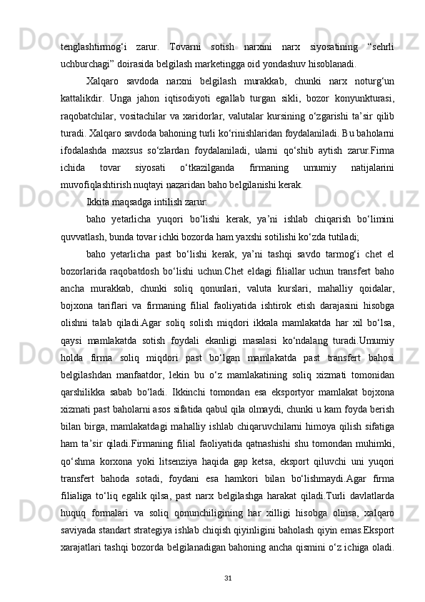 tenglashtirmog‘i   zarur.   Tovarni   sotish   narxini   narx   siyosatining   “sehrli
uchburchagi” doirasida belgilash marketingga oid yondashuv hisoblanadi.
Xalqaro   savdoda   narxni   belgilash   murakkab,   chunki   narx   noturg‘un
kattalikdir.   Unga   jahon   iqtisodiyoti   egallab   turgan   sikli,   bozor   konyunkturasi,
raqobatchilar,   vositachilar   va   xaridorlar,   valutalar   kursining   o‘zgarishi   ta’sir   qilib
turadi. Xalqaro savdoda bahoning turli ko‘rinishlaridan foydalaniladi. Bu baholarni
ifodalashda   maxsus   so‘zlardan   foydalaniladi,   ularni   qo‘shib   aytish   zarur.Firma
ichida   tovar   siyosati   o‘tkazilganda   firmaning   umumiy   natijalarini
muvofiqlashtirish nuqtayi nazaridan baho belgilanishi kerak.
Ikkita maqsadga intilish zarur:
baho   yetarlicha   yuqori   bo‘lishi   kerak,   ya’ni   ishlab   chiqarish   bo‘limini
quvvatlash, bunda tovar ichki bozorda ham yaxshi sotilishi ko‘zda tutiladi;
baho   yetarlicha   past   bo‘lishi   kerak,   ya’ni   tashqi   savdo   tarmog‘i   chet   el
bozorlarida   raqobatdosh   bo‘lishi   uchun.Chet   eldagi   filiallar   uchun   transfert   baho
ancha   murakkab,   chunki   soliq   qonunlari,   valuta   kurslari,   mahalliy   qoidalar,
bojxona   tariflari   va   firmaning   filial   faoliyatida   ishtirok   etish   darajasini   hisobga
olishni   talab   qiladi.Agar   soliq   solish   miqdori   ikkala   mamlakatda   har   xil   bo‘lsa,
qaysi   mamlakatda   sotish   foydali   ekanligi   masalasi   ko‘ndalang   turadi.Umumiy
holda   firma   soliq   miqdori   past   bo‘lgan   mamlakatda   past   transfert   bahosi
belgilashdan   manfaatdor,   lekin   bu   o‘z   mamlakatining   soliq   xizmati   tomonidan
qarshilikka   sabab   bo‘ladi.   Ikkinchi   tomondan   esa   eksportyor   mamlakat   bojxona
xizmati past baholarni asos sifatida qabul qila olmaydi, chunki u kam foyda berish
bilan birga, mamlakatdagi  mahalliy  ishlab  chiqaruvchilarni   himoya qilish  sifatiga
ham   ta’sir   qiladi.Firmaning   filial   faoliyatida   qatnashishi   shu   tomondan   muhimki,
qo‘shma   korxona   yoki   litsenziya   haqida   gap   ketsa,   eksport   qiluvchi   uni   yuqori
transfert   bahoda   sotadi,   foydani   esa   hamkori   bilan   bo‘lishmaydi.Agar   firma
filialiga   to‘liq   egalik   qilsa,   past   narx   belgilashga   harakat   qiladi.Turli   davlatlarda
huquq   formalari   va   soliq   qonunchiligining   har   xilligi   hisobga   olinsa,   xalqaro
saviyada standart strategiya ishlab chiqish qiyinligini baholash qiyin emas.Eksport
xarajatlari tashqi bozorda belgilanadigan bahoning ancha qismini o‘z ichiga oladi.
31