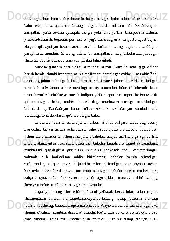 Shuning   uchun   ham   tashqi   bozorda   belgilanadigan   baho   bilan   xalqaro   transfert
baho   eksport   xarajatlarini   hisobga   olgan   holda   solishtirilishi   kerak.Eksport
xarajatlari,   ya’ni   tovarni   quruqlik,   dengiz   yoki   havo   yo‘llari   transportida   tashish,
yuklash-tushirish, bojxona, port kabilar yig‘imlari, sug‘urta, eksport-import bojlari
eksport   qilinayotgan   tovar   narxini   sezilarli   ko‘tarib,   uning   raqobatbardoshligini
pasaytirishi   mumkin.   Shuning   uchun   bu   xarajatlarni   aniq   baholashni,   javobgar
shaxs kim bo‘lishini aniq tasavvur qilishni talab qiladi.
Narx   belgilashda   chet   eldagi   narx   ichki   narxdan   kam   bo‘lmasligiga   e’tibor
berish kerak, chunki importer mamlakat firmani dempingda ayblashi mumkin.Endi
tovarning   jahon   bahosiga   kelsak,   u   mana   shu   tovarni   jahon   bozorida   sotiladigan
o‘rta   bahosidir.Jahon   bahosi   quyidagi   asosiy   alomatlari   bilan   ifodalanadi:   katta
tovar   bozorlari   talablariga   mos   keladigan   yirik   eksport   va   import   kelishuvlarida
qo‘llaniladigan   baho,   muhim   bozorlardagi   muntazam   amalga   oshiriladigan
bitimlarda   qo‘llaniladigan   baho,   to‘lov   erkin   konvertirlangan   valutada   olib
boriladigan kelishuvlarda qo‘llaniladigan baho.
Ommaviy   tovarlar   uchun   jahon   bahosi   sifatida   xalqaro   savdoning   asosiy
markazlari   birjasi   hamda   auksiondagi   baho   qabul   qilinishi   mumkin.   Sotuvchilar
uchun   ham,   xaridorlar   uchun   ham   jahon   baholari   haqida   ma’lumotga   ega   bo‘lish
muhim   ahamiyatga   ega.Jahon   bozoridan   baholar   haqida   ma’lumot   saqlanadigan
manbalarni   quyidagicha   guruhlash   mumkin.Hisob-kitob   erkin   konvertirlangan
valutada   olib   boriladigan   oddiy   bitimlardagi   baholar   haqida   olinadigan
ma’lumotlar,   xalqaro   tovar   birjalarida   e’lon   qilinadigan   xomashyolar   uchun
kotirovkalar.Jurnallarda   muntazam   chop   etiladigan   baholar   haqida   ma’lumotlar,
xalqaro   uyushmalar,   biznesmenlar,   yirik   agentliklar,   maxsus   tashkilotlarning
davriy nashrlarida e’lon qilinadigan ma’lumotlar.
Importyorlarning   chet   ellik   mahsulot   yetkazib   beruvchilari   bilan   import
shartnomalari   haqida   ma’lumotlar.Eksportyorlarning   tashqi   bozorda   ma’lum
tovarni sotishidagi baholar haqida ma’lumotlar.Preyskurantlar, firma kataloglari va
shunga   o‘xshash   manbalardagi   ma’lumotlar.Ko‘pincha   bojxona   statistikasi   orqali
ham   baholar   haqida   ma’lumotlar   olish   mumkin.   Har   bir   tashqi   faoliyat   bilan
32 