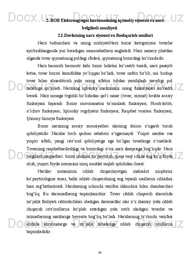 2. BOB Elektroagregat korxonasining iqtisodiy siyosati va narx
belgilash amaliyoti
2.1.Davlatning narx siyosati va Boshqarish usullari
Narx   tushunchasi   va   uning   mohiyatiNarx   bozor   kategoriyasi   tovarlar
ayirboshlanganda   yuz   beradigan   munosabatlarni   anglatadi.   Narx   nazariy   jihatdan
olganda tovar qiymatining puldagi ifodasi, qiymatning bozordagi ko‘rinishidir.
Narx   bamisoli   barometr   kabi   bozor   holatini   ko‘rsatib   turadi,   narx   pasayib
ketsa,   tovar   bozori   kasodlikka   yo‘liqqan   bo‘ladi,   tovar   nafsiz   bo‘lib,   uni   boshqa
tovar   bilan   almashtirish   yoki   uning   sifatini   tubdan   yaxshilash   zarurligi   pul
tarkibiga   qo‘yiladi.   Narxning   iqtisodiy   mazmunini   uning   funksiyalari   ko‘rsatib
beradi. Narx nimaga  tegishli  bo‘lishidan  qat’i  nazar  (tovar, xizmat)  beshta asosiy
funksiyani   bajaradi:   Bozor   muvozanatini   ta’minlash   funksiyasi;   Hisob-kitob,
o‘lchov   funksiyasi;   Iqtisodiy   regulyator   funksiyasi;   Raqobat   vositasi   funksiyasi;
Ijtimoiy himoya funksiyasi.
Bozor   narxining   asosiy   xususiyatlari   ularning   doimo   o‘zgarib   turish
qobiliyatidir.   Narxlar   hech   qachon   sababsiz   o‘zgarmaydi.   Yuqori   narxlar   esa
yuqori   sifatli,   yangi   iste’mol   qobiliyatiga   ega   bo‘lgan   tovarlarga   o‘rnatiladi.
Tovarning raqobatbardoshligi  va bozordagi  o‘rni narx darajasiga  bog‘liqdir. Narx
belgilash maqsadlari: bozor ulushini ko‘paytirish, qisqa vaqt ichida eng ko‘p foyda
olish, yuqori foyda normasini uzoq muddat saqlab qolishdan iborat.
Narxlar   mexanizmi   ishlab   chiqarilayotgan   mahsulot   miqdorini
ko‘paytirishgina   emas,   balki   ishlab   chiqarishning   eng   tejamli   usullarini   ishlashni
ham   rag‘batlantiradi.   Narxlarning   uchinchi   vazifasi   ikkinchisi   bilan   chambarchas
bog‘liq.   Bu   daromadlarnig   taqsimlanishiir.   Tovar   ishlab   chiqarish   sharoitida
xo‘jalik   faoliyati   ishtirokchilari   oladigan   daromadlar   ular   o‘z   shaxsiy   yoki   ishlab
chiqarish   iste’mollarini   ko‘plab   sotadigan   yoki   sotib   oladigan   tovarlar   va
xizmatlarning   narxlariga   bevosita   bog‘liq   bo‘ladi.   Narxlarning   to‘rtinchi   vazifasi
alohida   korxonalarga   va   xo‘jalik   sohalariga   ishlab   chiqarish   omillarini
taqsimlashdir.
34