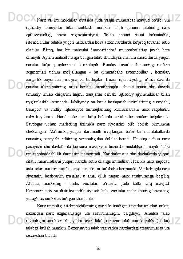 Narx   va   iste'molchilar   o'rtasida   juda   yaqin   munosabat   mavjud   bo'lib,   uni
iqtisodiy   tamoyillar   bilan   izohlash   mumkin:   talab   qonuni,   talabning   narx
egiluvchanligi,   bozor   segmentatsiyasi.   Talab   qonuni   shuni   ko'rsatadiki,
iste'molchilar odatda yuqori narxlardan ko'ra arzon narxlarda ko'proq tovarlar sotib
oladilar.   Biroq,   har   bir   mahsulot   "narx-miqdor"   munosabatlariga   javob   bera
olmaydi. Ayrim mahsulotlarga bo'lgan talab shundayki, ma'lum sharoitlarda yuqori
narxlar   ko'proq   aylanmani   ta'minlaydi.   Bunday   tovarlar   bozorning   ma'lum
segmentlari   uchun   mo'ljallangan   -   bu   qimmatbaho   avtomobillar   ,   kemalar,
zargarlik   buyumlari,   mo'yna   va   boshqalar.   Bozor   iqtisodiyotiga   o‘tish   davrida
narxlar   ahamiyatining   ortib   borishi   kuzatilmoqda,   chunki   mana   shu   davrda
umumiy   ishlab   chiqarish   hajmi,   xarajatlar   oshishi   iqtisodiy   qiyinchiliklar   bilan
uyg‘unlashib   ketmoqda.   Moliyaviy   va   bank   boshqarish   tizimlarining   susayishi,
transport   va   milliy   iqtisodiyot   tarmoqlarining   kuchsizlanishi   narx   raqobatini
oshirib   yubordi.   Narxlar   darajasi   ko‘p   hollarda   xaridor   tomonidan   belgilanadi.
Savdogar   uchun   marketing   tizimida   narx   siyosatini   olib   borish   birmuncha
cheklangan.   Ma’lumki,   yuqori   daromadli   rivojlangan   ba’zi   bir   mamlakatlarda
narxning   pasayishi   sifatning   yomonligidan   dalolat   beradi.   Shuning   uchun   narx
pasayishi   shu   davlatlarda   korxona   mavqeyini   bozorda   mustahkamlamaydi,   balki
uni   raqobatdoshlilik   darajasini   pasaytiradi.   Xaridorlar   ana   shu   davlatlarda   yuqori
sifatli mahsulotlarni yuqori narxda sotib olishga intiladilar. Hozirda narx raqobati
asta-sekin narxsiz raqobatlarga o‘z o‘rnini bo‘shatib bermoqda. Marketingda narx
siyosatini   boshqarish   masalasi   u   amal   qilib   turgan   narx   strukturasiga   bog‘liq.
Albatta,   marketing   -   miks   vositalari   o‘rtasida   juda   katta   farq   mavjud.
Kommunikativ   va   distribyutorlik   siyosati   kabi   vositalar   mahsulotning   bozordagi
yutug‘i uchun kerak bo‘lgan shartlardir
Narx ravonligi istehmolchilarning xarid kilinadigan tovarlar mikdori  nuktai
nazaridan   narx   uzgarishlariga   uta   sezuvchanligini   belgilaydi.   Amalda   talab
ravonligini   uch   kurinishi,   yahni   ravon   talab,   noravon   talab   xamda   yakka   (unitar)
talabga bulish mumkin. Bozor ravon talab vaziyatida narxlardagi uzgarishlarga uta
sezuvchan buladi.
35 